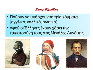 ► Σκίτσο του1855 π ουπ αρουσιάζει το Ρώσο 
τσάρο Νικόλαο Α΄ στην Κριμαία, σαν τον 
Κολοσσό της Ρόδου, τον οπ οίο οι Οθωμανοί, οι 
Βρετανοί και οι Γάλλοι π ροσπ αθούν να τον 
γκρεμίσουν. Αμέσως μόλις κηρύχθηκε ο 
Κριμαϊκός π όλεμος εξεγέρθηκαν οι ελληνικοί 
π ληθυσμοί στην Ήπ ειρο, τη Θεσσαλία και τη 
Μακεδονία. Ο Όθωνας και η κυβέρνηση 
υπ οστήριξαν τις εξεγέρσεις, γιατίπ ίστευαν ότι 
είχαν μια ευκαιρία να μεγαλώσουν τη χώρα. Τότε 
η Μεγάλη Βρετανία και η Γαλλία έστειλαν στρατό 
στην Αθήνα και στον Πειραιά. Τα στρατεύματα 
έμειναν στη χώρα μέχρι το1857. 
◄ Κατάλογος με Έλληνες εθελοντές απ ό την Οδησσό 
π ουπ ολέμησαν μαζί με τους Ρώσους στον Κριμαϊκό 
π όλεμο. 1854–1856. 
 