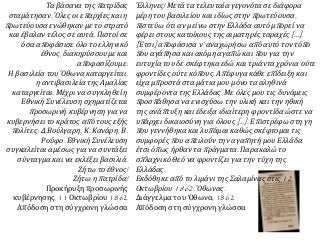 Τα βάσανα της π ατρίδας 
σταμάτησαν. Όλες οι επ αρχίες και η 
π ρωτεύουσα ενώθηκαν με το στρατό 
και έβαλαν τέλος σε αυτά. Πιστοί σε 
όσα απ οφάσισε όλο το ελληνικό 
έθνος, διακηρύσσουμε και 
απ οφασίζουμε: 
Η βασιλεία του Όθωνα καταργείται, 
η αντιβασιλεία της Αμαλίας 
καταργείται. Μέχρι να συγκληθεί η 
Εθνική Συνέλευση σχηματίζεται 
π ροσωρινή κυβέρνηση για να 
κυβερνήσει το κράτος απ ό τους εξής 
π ολίτες: Δ. Βούλγαρη, Κ. Κανάρη, Β. 
Ρούφο. Εθνική Συνέλευση 
συγκαλείται αμέσως για να συντάξει 
σύνταγμα και να εκλέξει βασιλιά. 
Ζήτω το έθνος! 
Ζήτω ηπ ατρίδα! 
Προκήρυξη προσωρινής 
κυβέρνησης, 11 Οκτωβρίου 1862 
Απόδοση στη σύγχρονη γλώσσα 
Έλληνες! Μετά τα τελευταία γεγονότα σε διάφορα 
μέρη του βασιλείου και ιδίως στηνπ ρωτεύουσα, 
π ιστεύω ότι αν μείνω στην Ελλάδα αυτό μπ ορεί να 
φέρει στους κατοίκους της αιματηρές ταραχές[…]. 
[ Έτσι] απ οφάσισα ν’ αναχωρήσω απ ό αυτό τον τόπ ο 
π ου αγάπ ησα και ακόμη αγαπ ώ καιπ ου για την 
ευτυχία του δε σκέφτηκα εδώ και τριάντα χρόνια ούτε 
φροντίδες ούτε κόπ ους. Απ έφυγα κάθε επ ίδειξη και 
είχα μπ ροστά στα μάτια μου μόνο τα αληθινά 
συμφέροντα της Ελλάδας. Με όλες μου τις δυνάμεις 
π ροσπ άθησα να ενισχύσω την υλική και την ηθική 
της ανάπ τυξη και έδειξα ιδιαίτερη φροντίδα ώστε να 
υπ άρχει δικαιοσύνη για όλους[…]. Επ ιστρέφω στη γη 
π ου γεννήθηκα και λυπ άμαι καθώς σκέφτομαι τις 
συμφορέςπ ου απ ειλούν την αγαπ ητή μου Ελλάδα 
έτσι όπ ως ήρθαν ταπ ράγματα. Παρακαλώ το 
σπ λαχνικό Θεό να φροντίζει για την τύχη της 
Ελλάδας. 
Εκδόθηκε απ ό το λιμάνι της Σαλαμίνας στις12 
Οκτωβρίου1862. Όθωνας. 
Διάγγελμα του Όθωνα, 1862 
Απόδοση στη σύγχρονη γλώσσα 
 