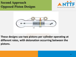 Second Approach
Opposed Piston Designs
These designs use two pistons per cylinder operating at
different rates, with detonation occurring between the
pistons.
10
 