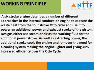 WORKING PRINCIPLE
A six stroke engine describes a number of different
approaches in the internal combustion engine to capture the
waste heat from the four stroke Otto cycle and use it to
power an additional power and exhaust stroke of the piston.
Designs either use steam or air as the working fluid for the
additional power stroke. As well as extracting power, the
additional stroke cools the engine and removes the need for
a cooling system making the engine lighter and giving 40%
increased efficiency over the Otto Cycle.
12
 