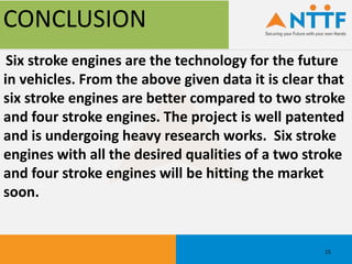 CONCLUSION
Six stroke engines are the technology for the future
in vehicles. From the above given data it is clear that
six stroke engines are better compared to two stroke
and four stroke engines. The project is well patented
and is undergoing heavy research works. Six stroke
engines with all the desired qualities of a two stroke
and four stroke engines will be hitting the market
soon.
15
 