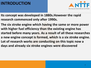 INTRODUCTION
Its concept was developed in 1880s.However the rapid
research commenced only after 1990s.
The six stroke engine which having the same or more power
with higher fuel efficiency than the existing engine has
started before many years. As a result of all these researches
a new engine concept is formed, which is a six stroke engine.
Lot of research works are conducting on this topic now a
days and already six stroke engines were discovered
3
 