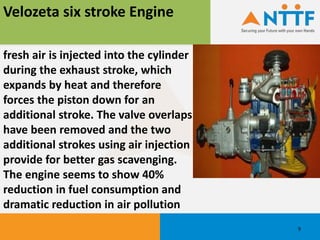 fresh air is injected into the cylinder
during the exhaust stroke, which
expands by heat and therefore
forces the piston down for an
additional stroke. The valve overlaps
have been removed and the two
additional strokes using air injection
provide for better gas scavenging.
The engine seems to show 40%
reduction in fuel consumption and
dramatic reduction in air pollution
Velozeta six stroke Engine
9
 