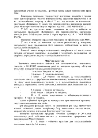 освоюються учнями послідовно. Програми таких курсів повинні мати гриф 
МОН. 
Важливою складовою технологічної підготовки школярів є знання 
ними основ графічної грамоти. Вивчення курсу креслення передбачено в 11 
кл. технологічного напряму в обсязі 2 год. на тиждень за навчальною 
програмою «Креслення. 11 клас» для загальноосвітніх навчальних закладів 
(лист Міністерства освіти і науки України від 19.11. 2013 №1/11-17681). 
У 8-11 кл. креслення може вивчатися як курс за вибором за 
навчальною програмою «Креслення» для загальноосвітніх навчальних 
закладів (лист Міністерства освіти і науки України від 19.11. 2013 №1/11- 
17679). 
Навчальні програми з креслення розміщено на офіційному сайті МОН. 
У тих класах, де вивчення креслення розпочалося у минулому 
навчальному році продовження його вивчення здійснюється за тими ж 
навчальними програмами. 
Вчителі також можуть скористатися матеріалами, які висвітлюють 
питання організації навчальної діяльності з технологій, розміщеними на 
сторінках періодичних видань та спеціалізованих сайтів: 
Фізична культура 
Типовими навчальними планами для загальноосвітніх навчальних 
закладів у 2014/2015 навчальному році на вивчення предмету «Фізична 
культура» в інваріантній складовій передбачено: 
- 1-4 класи - 3 години на тиждень; 
- 5-6 класи – 3 години на тиждень; 
- 7 класи – 2,5 години на тиждень (у загальноосвітніх 
навчальних закладах з українською мовою навчання, з вивченням російської 
чи іншої мови національних меншин та в загальноосвітніх навчальних 
закладах з українською мовою навчання, з вивченням двох іноземних мов – 2 
год.); 
- 8-9 класах – 3 години на тиждень; 
- 10-11 класах – 2 години на тиждень; 
- 10 - 11 класах спортивного та військово-спортивного 
профілів – 5 годин на тиждень. 
Години з фізичної культури не враховуються при визначенні гранично 
допустимого навантаження учнів. 
При складанні розкладу занять на навчальний рік слід враховувати 
місцеві кліматичні умови, матеріальну базу навчального закладу освіти, 
кадрове забезпечення вчителями фізичної культури тощо. 
Вивчення навчального предмета «Фізична культура» у 2014/2015 
навчальному році здійснюватиметься за навчальними програмами, які 
рекомендовані Міністерством: 
- 1 - 3 класи - «Фізична культура для загальноосвітніх 
навчальних закладів. 1-4 класи»; 
 