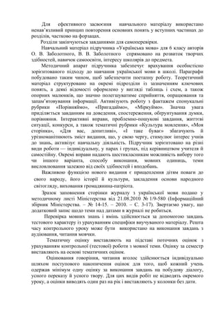 Для ефективного засвоєння навчального матеріалу використано 
ненав’язливий принцип повторення основних понять у вступних частинах до 
розділів, частково на форзацах. 
Розділи закінчуються завданнями для самоперевірки. 
Навчальний матеріал підручника «Українська мова» для 6 класу авторів 
О. В. Заболотного, В. В. Заболотного спрямовано на розвиток творчих 
здібностей, навичок самоосвіти, інтересу школярів до предмета. 
Методичний апарат підручника забезпечує врахування особистісно 
зорієнтованого підходу до навчання української мови в школі. Параграфи 
побудовано таким чином, щоб забезпечити поетапну роботу. Теоретичний 
матеріал структуровано на окремі підрозділи із зазначенням ключових 
понять, а деякі відомості оформлено у вигляді таблиць і схем, а також 
опорних малюнків, що значно полегшуватиме сприйняття, опрацювання та 
запам’ятовування інформації. Активізують роботу з фактажем спонукальні 
рубрики «Порівняймо», «Пригадаймо», «Міркуймо». Значна увага 
приділяється завданням на доведення, спостереження, обґрунтування думки, 
порівняння. Інтерактивні вправи, проблемно-пошукові завдання, життєві 
ситуації, конкурси, а також тематичні рубрики «Культура мовлення», «Моя 
сторінка», «Для вас, допитливі», «І таке буває» збагачують й 
урізноманітнюють зміст видання, що, у свою чергу, стимулює інтерес учнів 
до знань, активізує навчальну діяльність. Підручник зорієнтовано на різні 
види роботи — індивідуальну, у парах і групах, під керівництвом учителя й 
самостійну. Окремі вправи надають шестикласникам можливість вибору того 
чи іншого варіанта, способу виконання, мовних одиниць, теми 
висловлювання залежно від своїх здібностей і вподобань. 
Важливою функцією нового видання є прищеплення дітям поваги до 
свого народу, його історії й культури, закладення основи народного 
світогляду, виховання громадянина-патріота. 
Зразок заповнення сторінки журналу з української мови подано у 
методичному листі Міністерства від 21.08.2010 № 1/9-580 (Інформаційний 
збірник Міністерства. – № 14-15. – 2010. – С. 3-17). Звертаємо увагу, що 
додатковий запис щодо теми над датами в журналі не робиться. 
Перевірка мовних знань і вмінь здійснюється за допомогою завдань 
тестового характеру із урахуванням специфіки виучуваного матеріалу. Решта 
часу контрольного уроку може бути використано на виконання завдань з 
аудіювання, читання мовчки. 
Тематичну оцінку виставляють на підставі поточних оцінок з 
урахуванням контрольної (тестової) роботи з мовної теми. Оцінку за семестр 
виставляють на основі тематичних оцінок. 
Оцінювання говоріння, читання вголос здійснюється індивідуально 
шляхом поступового накопичення оцінок для того, щоб кожний учень 
одержав мінімум одну оцінку за виконання завдань на побудову діалогу, 
усного переказу й усного твору. Для цих видів робіт не відводять окремого 
уроку, а оцінки виводять один раз на рік і виставляють у колонки без дати. 
 