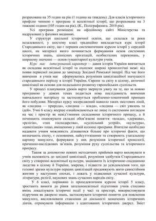 розрахована на 35 годин на рік (1 година на тиждень). Для класів історичного 
профілю чинною є програма зі всесвітньої історії, що розрахована на 3 
тижневі години (105 годин на рік), (К., Поліграфкнига. 2010 рік). 
Усі програми розміщені на офіційному сайті Міністерства та 
надруковані у фахових виданнях. 
У структурі шкільної історичної освіти, що склалася за роки 
незалежності, у шостому класі традиційно викладається курс історії 
Стародавнього світу, що є першим систематичним курсом історії у середній 
школі, на матеріалі якого починається формування основ системних 
історичних знань, ціннісних орієнтацій, особистісних переконань, у 
ширшому значенні — основ гуманітарної культури учнів. 
Курс має інтегрований характер — давня історія України вивчається 
як складова всесвітньої історії та охоплює широкі хронологічні межі: від 
появи первісної людини до занепаду Західної Римської імперії. Під час його 
вивчення в учнів має сформуватись розуміння цивілізаційної значущості 
стародавнього періоду в історії України, Європи та світу в цілому, античної 
цивілізації як основи для подальшого розвитку європейських суспільств. 
У процесі планування уроків варто звернути увагу на те, що за новою 
програмою у деяких темах подається нова послідовність вивчення 
навчального матеріалу та застосовується проблемно-тематичний принцип 
його побудови. Матеріал курсу зосереджений навколо таких змістових ліній, 
як «людина — природа», «людина — влада», «людина — світ уявлень та 
ідей». Учні 6 класу вперше ознайомлюються не лише із системним поглядом 
на час і простір як невід’ємними складовими історичного процесу, а й 
починають опановувати складні обов’язкові поняття: «влада», «держава», 
«релігія», «тип господарства», «суспільний устрій», «культура», 
«цивілізація» тощо, вміщеними у лівій колонці програми. Вчителю необхідно 
надавати учням можливість дізнаватися більше про історичні факти, що 
визначають епоху, є основними, найсуттєвішими та створюють узагальнену 
картину минулого, формувати у них розуміння історичної хронології, 
причинно-наслідкових зв’язків, розуміння руху суспільства та історичного 
прогресу. 
Також за допомогою певних методичних прийомів варто виховувати в 
учнів належність до західної цивілізації, розуміння здобутків Стародавнього 
світу у створенні всесвітньої культури, зацікавити їх історичною спадщиною 
людства в цілому й України, зокрема, і підвести до усвідомлення того, що 
головні зразки культури перших цивілізацій продовжують жити самостійним 
життям у наступних епохах, і лежать у підвалинах сучасної культури, 
літератури, релігії, наукових знань сучасних народів світу. 
У 6 класі, порівняно із пропедевтичним курсом історії 5 класу, 
зростають вимоги до рівня загальноосвітньої підготовки учнів стосовно 
вмінь локалізувати історичні події у часі та просторі, використовувати 
підручник як джерело знань, застосовувати історичні поняття для пояснення 
минулого, висловлювати ставлення до діяльності зазначених історичних 
діячів, отримувати інформацію з адаптованих історичних джерел. Зміст 
 