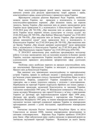 Нові конституційно-правові реалії мають важливе значення при 
вивченні учнями усіх розділів правознавства: теорії держави і права, 
конституційного права, основ публічного і приватного права України. 
Враховуючи ухвалені рішення Верховної Ради України, необхідно 
назвати закони України, що приведені у відповідність із чинними 
конституційно-правовими нормами: „Про визнання таким, що втратив 
чинність, Закону України „Про внесення змін до деяких законодавчих актів 
України щодо приведення їх у відповідність із Конституцією України” від 
23.02.2014 року (№ 763-VII), „Про внесення змін до деяких законодавчих 
актів України щодо окремих питань судоустрою та статусу суддів” від 
23.02.2014 року (№ 769-VII), „Про Кабінет Міністрів України” від 27.02.2014 
року (№ 794-VII), „Про внесення змін до Закону України „Про центральні 
органи виконавчої влади” щодо приведення його у відповідність із 
Конституцією України” від 27.02.2014 року (№ 795-VII), „Про внесення змін 
до Закону України „Про місцеві державні адміністрації” щодо приведення 
його у відповідність із Конституцією України” від 27.02.2014 року (№ 796- 
VII), „Про Національну гвардію України” від 13.03.2014 року (876-VII). 
У 2014/2015 навчальному році необхідно продовжувати методичну 
роботу із огляду законодавчих змін до галузевих кодексів та базових законів 
України, оскільки парламентом України постійно здійснюється робота із 
удосконалення правового регулювання пріоритетних сфер суспільних 
відносин. 
Особливу увагу необхідно звертати на процеси конституційних змін, 
що започатковані Президентом України та викладені у президентському 
Проекті змін до Конституції України. 
При вивченні тем, присвячених конституційному та територіальному 
устрою України, правам та свободам людини і громадянина, важливим є 
роз’яснення учням правового статусу Автономної Республіки Крим та міста 
Севастополь. Зокрема, суверенітет України поширюється на всю її 
територію, яка в межах існуючого кордону є цілісною і недоторканною. 
Перебування на території України підрозділів збройних сил інших держав з 
порушенням процедури, визначеної Конституцією та законами України, 
Гаазькими конвенціями 1907 року, IV Женевською конвенцією 1949 року, а 
також всупереч Меморандуму про гарантії безпеки у зв’язку з приєднанням 
України до Договору про нерозповсюдження ядерної зброї 1994 року, 
Договору про дружбу, співробітництво і партнерство між Україною і 
Російською Федерацією 1997 року та іншим міжнародно-правовим актам є 
окупацією частини території суверенної держави Україна та міжнародним 
протиправним діянням з усіма наслідками, передбаченими міжнародним 
правом. 
Тимчасова окупація Росією Автономної Республіки Крим та міста 
Севастополя не визнані ООН, іншими міжнародними організаціями та 
світовим співтовариством; Верховна Рада України прийняла 15.04.2014 
року Закон «Про забезпечення прав і свобод громадян та правовий режим на 
тимчасово окупованій території України». Відповідно до цього Закону 
 