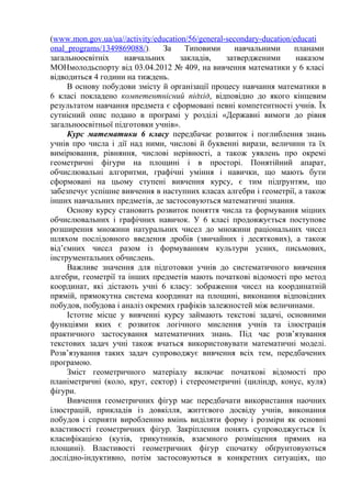 (www.mon.gov.ua/ua//activity/education/56/general-secondary-ducation/educati 
onal_programs/1349869088/). За Типовими навчальними планами 
загальноосвітніх навчальних закладів, затвердженими наказом 
МОНмолодьспорту від 03.04.2012 № 409, на вивчення математики у 6 класі 
відводиться 4 години на тиждень. 
В основу побудови змісту й організації процесу навчання математики в 
6 класі покладено компетентнісний підхід, відповідно до якого кінцевим 
результатом навчання предмета є сформовані певні компетентності учнів. Їх 
сутнісний опис подано в програмі у розділі «Державні вимоги до рівня 
загальноосвітньої підготовки учнів». 
Курс математики 6 класу передбачає розвиток і поглиблення знань 
учнів про числа і дії над ними, числові й буквенні вирази, величини та їх 
вимірювання, рівняння, числові нерівності, а також уявлень про окремі 
геометричні фігури на площині і в просторі. Понятійний апарат, 
обчислювальні алгоритми, графічні уміння і навички, що мають бути 
сформовані на цьому ступені вивчення курсу, є тим підґрунтям, що 
забезпечує успішне вивчення в наступних класах алгебри і геометрії, а також 
інших навчальних предметів, де застосовуються математичні знання. 
Основу курсу становить розвиток поняття числа та формування міцних 
обчислювальних і графічних навичок. У 6 класі продовжується поступове 
розширення множини натуральних чисел до множини раціональних чисел 
шляхом послідовного введення дробів (звичайних і десяткових), а також 
від’ємних чисел разом із формуванням культури усних, письмових, 
інструментальних обчислень. 
Важливе значення для підготовки учнів до систематичного вивчення 
алгебри, геометрії та інших предметів мають початкові відомості про метод 
координат, які дістають учні 6 класу: зображення чисел на координатній 
прямій, прямокутна система координат на площині, виконання відповідних 
побудов, побудова і аналіз окремих графіків залежностей між величинами. 
Істотне місце у вивченні курсу займають текстові задачі, основними 
функціями яких є розвиток логічного мислення учнів та ілюстрація 
практичного застосування математичних знань. Під час розв’язування 
текстових задач учні також вчаться використовувати математичні моделі. 
Розв’язування таких задач супроводжує вивчення всіх тем, передбачених 
програмою. 
Зміст геометричного матеріалу включає початкові відомості про 
планіметричні (коло, круг, сектор) і стереометричні (циліндр, конус, куля) 
фігури. 
Вивчення геометричних фігур має передбачати використання наочних 
ілюстрацій, прикладів із довкілля, життєвого досвіду учнів, виконання 
побудов і сприяти виробленню вмінь виділяти форму і розміри як основні 
властивості геометричних фігур. Закріплення понять супроводжується їх 
класифікацією (кутів, трикутників, взаємного розміщення прямих на 
площині). Властивості геометричних фігур спочатку обґрунтовуються 
дослідно-індуктивно, потім застосовуються в конкретних ситуаціях, що 
 