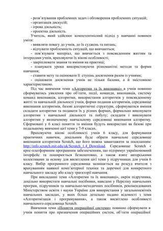 - розв’язування проблемних задач і обговорення проблемних ситуацій; 
- організація дискусій; 
- ігрова діяльність; 
- проектна діяльність. 
Учитель, який здійснює компетентнісний підхід у навчанні повинен 
уміти: 
- виявляти повагу до учнів, до їх суджень та питань; 
- відчувати проблемність ситуацій, що вивчаються; 
- пов’язувати матеріал, що вивчається з повсякденним життям та 
інтересами учнів, враховуючи їх вікові особливості; 
- закріплювати знання та вміння на практиці; 
- планувати уроки використовуючи різноманітні методи та форми 
навчання; 
- ставити мету та оцінювати її ступінь досягнення разом із учнями; 
- оцінювати досягнення учнів не тільки балами, а й змістовною 
характеристикою. 
Під час вивчення теми «Алгоритми та їх виконавці» в учнів повинно 
сформуватись уявлення про об’єкти, події, команди, виконавців, систему 
команд виконавців, алгоритми, використання алгоритмів у повсякденному 
житті та навчальній діяльності учнів, форми подання алгоритмів, середовище 
виконання алгоритмів, базові алгоритмічні структури, сформуватися вміння 
складати алгоритми та подавати їх у різних формах, формально виконувати 
алгоритми з навчальної діяльності та побуту; складати і виконувати 
алгоритми у визначеному навчальному середовищі виконання алгоритму. 
Сформовані у 6 класі поняття та вміння будуть використані як базові при 
подальшому вивченні цієї теми у 7-9 класах. 
Враховуючи вікові особливості учнів 6 класу, для формування 
практичних навичок, доцільним буде обрати навчальне середовище 
виконання алгоритмів Scratch, що його можна завантажити за посиланням: 
http://info.scratch.mit.edu/uk/Scratch_1.4_Download. Середовище Scratch є 
крос-платформним програмним забезпеченням, що підтримує україномовний 
інтерфейс та поширюється безкоштовно, а також взяте авторськими 
колективами за основу для висвітлення цієї теми у підручниках для учнів 6 
класу. Вибір програмного середовища залишається на розсуд вчителя з 
врахуванням наявної комп’ютерної техніки та доречної для конкретного 
навчального закладу або класу траєкторії навчання. 
При викладанні теми «Алгоритми та їх виконавці», окрім підручника, 
доцільно використати навчальні посібники, наведені у Переліку навчальних 
програм, підручників та навчально-методичних посібників, рекомендованих 
Міністерством освіти і науки України для використання у загальноосвітніх 
навчальних закладах, у яких більш детально надано відомості з теми 
«Алгоритмізація і програмування», а також висвітлено особливості 
навчального середовища Scratch. 
Вивчення теми «Поняття операційної системи» повинно сформувати в 
учнів поняття про призначення операційних систем, об’єкти операційної 
 