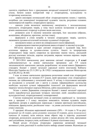 16 Продоаження додатка 2
здатність сприймати його з урахуванням авторської концепції й індивідуального
стилю, бачити кожен конкретний твір у літературному, культурному та
історичному контекстах;
- давати школярам оптимальний обсяг літературознавчих понять і термінів,
потрібних для повноцінної інтерпретації художніх текстів, розуміння головних
закономірностей перебігу літературного процесу;
- навчати учнів визначати національну своєрідність і загальнолюдську
значущість літературних творів, у тому числі шляхом зіставлення зі зразками
різних національних літератур та різних видів мистецтв;
- розвивати усне й писемне мовлення школярів, їхнє мислення (образне,
асоціативне, абстрактне, критичне, логічне тощо);
- формувати в учнів потребу в читанні літературних творів, здатність
засвоювати духовно-естетичний потенціал художньої літератури;
- виховувати повагу до книги як універсального носія інформації,
- відпрацьовувати навички розрізнення явищ елітарної та масової культури.
Об’єктом вивчення в курсі світової літератури є художній твір, його
естетична природа та духовно-етична сутність. Аналіз та інтерпретація
літературного твору мають спиратися на ґрунтовне знання тексту, докладний
розгляд ключових епізодів, доречне цитування, виразне читання окремих творів
або їх фрагментів тощо.
У 2013-2014 навчальному році вивчення світової літератури у 5 класі
здійснюватиметься за новою навчальною програмою для 5-9 класів
загальноосвітніх навчальних закладів, розробленою на основі нового Державного
стандарту базової і повної загальної середньої освіти (постанова Кабінету
Міністрів України від 23.11.2011 р. № 1392) і затвердженою наказом Міністерства
від 6.06.2012 р. № 664.
5 клас за новою навчальною програмою розпочинає новий етап літературної
освіти – прилучення до читання (5-7 класи), який продовжує етап літературного
читання, що здійснювався у початковій школі. У зв’язку із підготовкою школярів
до входження в сучасний світ і життя в умовах інформаційного суспільства
необхідно залучити сучасні інформаційні технології для формування якостей
творчого читача (Інтернет-портали бібліотек, сайти письменників і т.д.).
Згідно з новим Державним стандартом базової і повної загальної середньої
освіти передбачається реалізація чотирьох змістових ліній: емоційно-ціннісної,
культурологічної, літературознавчої і компаративної.
З метою підвищення мотивації учнів до вивчення української та іноземних
мов у програмі з 5 класу закладено можливість читання художніх творів
зарубіжних авторів в українських перекладах і мовами оригіналів (англійською,
німецькою, французькою, російською тощо – за умови достатньої підготовленості
учнів і вчителя).
У програмі збільшено варіативний компонент (20% – 14 годин із 70 на рік):
резервний час (6 годин), уроки розвитку мовлення (4 години), уроки позакласного
читання (4 години), коли вчитель може обрати твір із переліку додаткової
літератури, розподілити додаткові години у межах розділу або теми, врахувавши
свої уподобання, інтереси учнів, особливості й рівень підготовки класу.
Новий розділ «Сучасна література» сприятиме активізації читацької
активності учнів, реалізації їх особистісного вибору цікавої книжки. Відповідно до
 
