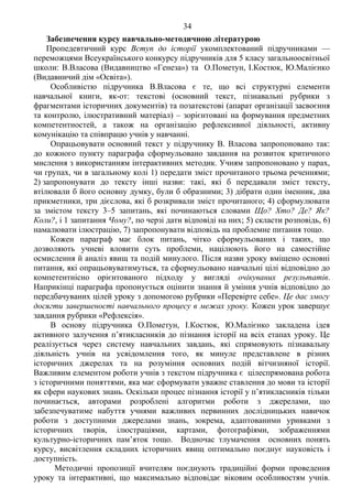 34 Продоаження додатка 2
Забезпечення курсу навчально-методичною літературою
Пропедевтичний курс Вступ до історії укомплектований підручниками —
переможцями Всеукраїнського конкурсу підручників для 5 класу загальноосвітньої
школи: В.Власова (Видавництво «Генеза») та О.Пометун, І.Костюк, Ю.Малієнко
(Видавничий дім «Освіта»).
Особливістю підручника В.Власова є те, що всі структурні елементи
навчальної книги, як-от: текстові (основний текст, пізнавальні рубрики з
фрагментами історичних документів) та позатекстові (апарат організації засвоєння
та контролю, ілюстративний матеріал) – зорієнтовані на формування предметних
компетентностей, а також на організацію рефлексивної діяльності, активну
комунікацію та співпрацю учнів у навчанні.
Опрацьовувати основний текст у підручнику В. Власова запропоновано так:
до кожного пункту параграфа сформульовано завдання на розвиток критичного
мислення з використанням інтерактивних методик. Учням запропоновано у парах,
чи групах, чи в загальному колі 1) передати зміст прочитаного трьома реченнями;
2) запропонувати до тексту інші назви: такі, які б передавали зміст тексту,
втілювали б його основну думку, були б образними; 3) дібрати один іменник, два
прикметники, три дієслова, які б розкривали зміст прочитаного; 4) сформулювати
за змістом тексту 3–5 запитань, які починаються словами Що? Хто? Де? Як?
Коли?, і 1 запитання Чому?, по черзі дати відповіді на них; 5) скласти розповідь, 6)
намалювати ілюстрацію, 7) запропонувати відповідь на проблемне питання тощо.
Кожен параграф має блок питань, чітко сформульованих і таких, що
дозволяють учневі вловити суть проблеми, націлюють його на самостійне
осмислення й аналіз явищ та подій минулого. Після назви уроку вміщено основні
питання, які опрацьовуватимуться, та сформульовано навчальні цілі відповідно до
компетентнісно орієнтованого підходу у вигляді очікуваних результатів.
Наприкінці параграфа пропонується оцінити знання й уміння учнів відповідно до
передбачуваних цілей уроку з допомогою рубрики «Перевірте себе». Це дає змогу
досягти завершеності навчального процесу в межах уроку. Кожен урок завершує
завдання рубрики «Рефлексія».
В основу підручника О.Пометун, І.Костюк, Ю.Малієнко закладена ідея
активного залучення п’ятикласників до пізнання історії на всіх етапах уроку. Це
реалізується через систему навчальних завдань, які спрямовують пізнавальну
діяльність учнів на усвідомлення того, як минуле представлене в різних
історичних джерелах та на розуміння основних подій вітчизняної історії.
Важливим елементом роботи учнів з текстом підручника є цілеспрямована робота
з історичними поняттями, яка має сформувати уважне ставлення до мови та історії
як сфери наукових знань. Оскільки процес пізнання історії у п’ятикласників тільки
починається, авторами розроблені алгоритми роботи з джерелами, що
забезпечуватиме набуття учнями важливих первинних дослідницьких навичок
роботи з доступними джерелами знань, зокрема, адаптованими уривками з
історичних творів, ілюстраціями, картами, фотографіями, зображеннями
культурно-історичних пам’яток тощо. Водночас тлумачення основних понять
курсу, висвітлення складних історичних явищ оптимально поєднує науковість і
доступність.
Методичні пропозиції вчителям поєднують традиційні форми проведення
уроку та інтерактивні, що максимально відповідає віковим особливостям учнів.
 