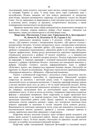 46 Продоаження додатка 2
ілюстрований, певна кількість текстових задач містить «цікаві відомості» з історії
та географії України та світу. У низці задач діють герої улюблених книг і
мультфільмів. Подано завдання, які діти можуть виконувати за допомогою
комп`ютера; завдання розвиваючого характеру під рубрикою «задачі від Мудрої
Сови». Усе це спрямовано на формування в учнів настанов щодо ролі математики
в сучасному житті, інтересу до предмету, алгоритмічного мислення, а також
інтеріоризацію математичного інструментарію.
Кращому засвоєнню знань сприяє різноманітність дидактичного матеріалу та
форм його подання, зокрема наявність рубрик «Усні вправи», «Завдання для
повторення», вправ для самоконтролю в тестовій формі тощо.
Підручник «Математика. 5 клас» (авт. Тарасенкова Н.А., Богатирьова І.
М., Бочко О. П., Коломієць О. М., Сердюк З. О.)
Зміст навчального матеріалу подано у 8 розділах: «Лічба, вимірювання і
числа», «Дії першого ступеня з натуральними числами», «Дії другого ступеня з
натуральними числами», «Степінь натурального числа з натуральним показником.
Площі та об’єми фігур», «Звичайні дроби», «Дії першого ступеня зі звичайними
дробами з однаковими знаменниками», «Десяткові дроби та дії з ними», «Відсотки.
Середнє арифметичне». Кожен розділ розпочинається переліком передбачуваних
пізнавальних результатів у рубриці «У розділі дізнайтесь …», а завершується
рубрикою «Перевірте, як засвоїли матеріал розділу». Розділи підручника поділено
на параграфи. У кожному параграфі є: основний навчальний матеріал; додаткові
відомості у рубриці «Дізнайтеся більше»; запитання для повторення вивченого у
рубриці «Згадайте головне»; система диференційованих задач у рубриці
«Розв’яжіть задачі», яка завершується окремими блоками завдань «Застосуйте на
практиці» та «Задачі на повторення». Підручник також містить прикінцеві рубрики
«Повторення вивченого», «Відповіді», «Предметний покажчик».
Однією з особливостей підручника є доступність учням навчальних текстів,
яка надає можливість самостійно їх опрацьовувати. Навчальний матеріал
спирається на наочність і життєвий досвід учнів. У підручнику реалізовано
діяльнісний підхід до навчання математики. У кожному параграфі вміщено поради
у вигляді вказівок щодо того, як діяти у тій чи іншій навчальній ситуації. Значну
увагу приділено систематизації навчального матеріалу у вигляді таблиць або схем,
що покращує застосування його до розв’язування задач, полегшує зорове
сприймання тексту. Із цією ж метою на початку і наприкінці підручника подаються
форзаци з довідковим матеріалом. Зміст підручника та апарат організації його
засвоєння спрямовані і на творчий розвиток учнів. Підручником забезпечується
організація самостійної роботи учнів. Цьому сприяють як спеціальна будова
навчальних текстів, наявність вказівок і порад, так і контрольні запитання після
кожного параграфа та запитання й тестові завдання після кожного розділу.
Відповідаючи на запитання і виконуючи тести, учень має можливість узагальнити і
систематизувати вивчені відомості, привести у систему отримані навички й
уміння, привчитися самостійно працювати з підручником.
Підручник містить достатню кількість задач чотирьох рівнів складності для
різних видів класної й позакласної роботи. Значну увагу приділено прикладній
спрямованості змісту. В блоці завдань «Застосуйте на практиці» подано життєві
ситуації, де потрібно застосовувати вивчений матеріал.
Підручник добре ілюстрований. Корольові фотографії та ілюстрації несуть
 