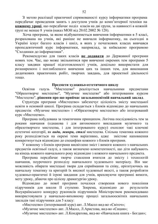 52 Продоаження додатка 2
З метою реалізації практичної спрямованості курсу інформатики програма
передбачає проведення занять з доступом учнів до комп’ютерної техніки на
кожному уроці, що передбачає поділ класів на дві групи, за наявності в кожній
групі не менше 8 учнів (наказ МОН від 20.02.2002 № 128).
Хоча програма, за якою відбуватиметься вивчення інформатики в 5 класі,
розрахована на учнів, які раніше не вивчали інформатику, на сьогодні в
Україні існує багато класів і шкіл, в яких у початкових класах вивчався
пропедевтичний курс інформатики, наприклад, за київською програмою
"Сходинки до інформатики".
Рекомендуємо для таких класів не додавати до Державної програми
нових тем. Час, що може звільнитися при вивченні окремих тем програми 5
класу завдяки кращої підготовленості учнів, доцільно використати для
розширеного і поглибленого вивчення цих та інших тем, для виконання
додаткових практичних робіт, творчих завдань, для проектної діяльності
тощо.
Предмети художньо-естетичного циклу
Освітня галузь "Мистецтво" реалізується навчальними предметами
"Образотворче мистецтво", "Музичне мистецтво" або інтегрованим курсом
"Мистецтво", рішення про що приймає загальноосвітній навчальний заклад.
Структура програми «Мистецтво» забезпечує цілісність змісту мистецької
освіти в основній школі. Програма складається з блоків відповідно до навчальних
предметів: «Музичне мистецтво» і «Образотворче мистецтво» або інтегрований
курс «Мистецтво».
Програма побудована за тематичним принципом. Логічна послідовність тем за
роками навчання (однакова і для автономного викладання музичного та
образотворчого мистецтва, і для інтегрованого курсу) охоплює такі ключові
естетичні категорії, як види, жанри, стилі мистецтва. Спільна тематика кожного
року розподіляється на окремі теми варіативно, адже змістове наповнення
конкретизується відповідно до специфіки кожного з блоків програми.
У кожному з блоків програми висвітлено зміст і вимоги кожного з навчальних
предметів освітньої галузі, а також визначено компетентності, що діти набувають
на кінець кожного навчального року відповідно з кожного навчального предмета.
Програма передбачає творче ставлення вчителя до змісту і технологій
навчання, поурочного розподілу навчального художнього матеріалу. Він має
можливість обирати мистецькі твори для сприймання та співу, орієнтуючись на
навчальну тематику та критерій їх високої художньої якості, а також розробляти
художньо-практичні й ігрові завдання для учнів, враховуючи програмні вимоги,
мету уроку, дбаючи про цілісну драматургію уроку.
Відповідно до нової програми почалося створення нового покоління
підручників для школи ІІ ступеню. Зокрема, відповідно до результатів
Всеукраїнського конкурсу рукописів підручників Міністерством рекомендовано
використовувати у навчально-виховному процесі загальноосвітніх навчальних
закладів такі підручники для 5 класу:
«Мистецтво» (інтегрований курс) авт. Л.Масол вид-во «Світоч»;
«Музичне мистецтво» авт. Л.Масол, Л.Аристова, вид-во «Сиция»;
«Музичне мистецтво» авт. Л.Кондратова, вид-во «Навчальна книга - Богдан»;
 
