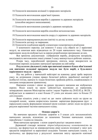 59 Продоаження додатка 2
14.Технологія виконання аплікації із природних матеріалів.
15.Технологія виготовлення дерев’яної іграшки.
16.Технологія виготовлення виробів із деревини та деревних матеріалів
(способом ажурного випилювання).
17.Технологія виготовлення сувенірів із деревних матеріалів.
18.Технологія виготовлення виробів способом металопластики.
19.Технологія виготовлення макетів споруд із деревини та деревних матеріалів.
20.Технологія вирощування рослин (квітів) та догляд за ними.
21.Технологія догляду за тваринами.
22.Технологія оздоблення виробу елементами геометричного різьблення
З зазначеного переліку для кожного 5 класу слід обрати по 2 варіативні
модулі, на освоєння яких відводиться по 20 годин навчального часу. Освоєння
варіативних модулів відбувається за окремо розробленими програмами до них.
Вся проектна документація (зображення виробу, розрахунок матеріалів,
послідовність виготовлення тощо) учнями 5 класу виконується в робочих зошитах.
Резерв часу, передбачений програмою, вчитель може використати на
підсилення окремих складових навчальної програми на свій вибір.
Результатом діяльності учнів при вивченні кожного блока обов’язкової
для вивчення складової програми модуля має бути виріб, а будь-якого
варіативного модуля – проект.
Під час роботи у навчальній майстерні на кожному уроці треба звертати
увагу на дотримання учнями правил безпечної роботи, виробничої санітарії й
особистої гігієни, навчати їх тільки безпечних прийомів роботи, ознайомлювати із
заходами попередження травматизму.
Навчання хлопців і дівчат на уроках трудового навчання має відбуватися
окремо. Поділ класів на групи здійснюється відповідно до нормативів,
затверджених наказом Міністерства освіти і науки України від 20.02.02 р. №128, і
відбувається за наявності в класі більше 27 учнів для міських шкіл та більше 25
для сільських.
Якщо кількість учнів у класі не дає змоги здійснити поділ на групи на
гендерній основі, можна скористатись іншими варіантами формування груп: з
паралельних класів; формування змішаної групи хлопців і дівчат; поділ на групи за
рахунок варіативної частини навчального плану.
Основи здоров’я
На вивчення предмета «Основи здоров'я» в 5 класах усіх загальноосвітніх
навчальних закладів, відповідно до зазначених Типових навчальних планів,
передбачена 1 година на тиждень.
Нова навчальна програма з основ здоров'я реалізує завдання нового
Державний стандарт визначає здоров’язбережувальну компетентність як
ключову, що формується на міжпредметному рівні шляхом інтеграції у зміст всіх
предметів інваріантної та варіативної складових Типових навчальних планів, і як
предметну, що формується у результаті засвоєння змісту предметів освітньої
 