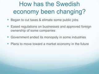 How has the Swedish
    economy been changing?
 Began to cut taxes & elimate some public jobs
 Eased regulations on businesses and approved foreign
  ownership of some companies

 Government ended its monopoly in some industries
 Plans to move toward a market economy in the future
 
