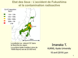 !1
Etat des lieux : L’accident de Fukushima  
et la contamination radioactive
10 avril 2019 Lyon
La pollution au césium137 dans
le Nord-Est du Japon
La surface totale irradiée à plus de
10000 Bq/m2 est de 25 000 km2
Imanaka T.
KURNS, Kyoto University
Cs137 deposition
Bq/m2
１0k～３0k
３0k～100k
100k～300k
300k～1M
>1M
200km
 