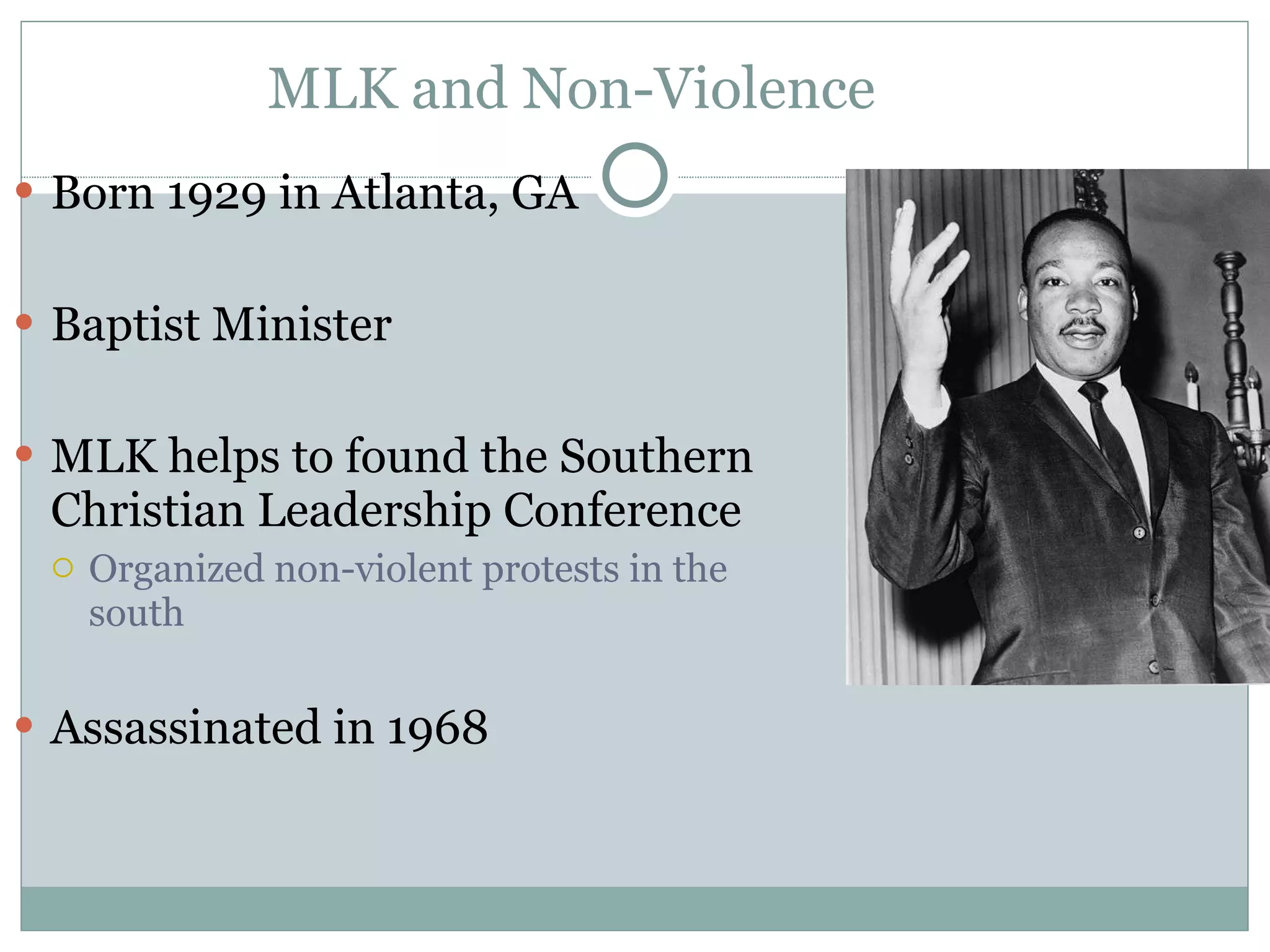 MLK and Non-Violence Born 1929 in Atlanta, GA Baptist Minister MLK helps to found the Southern Christian Leadership Conference Organized non-violent protests in the south Assassinated in 1968 