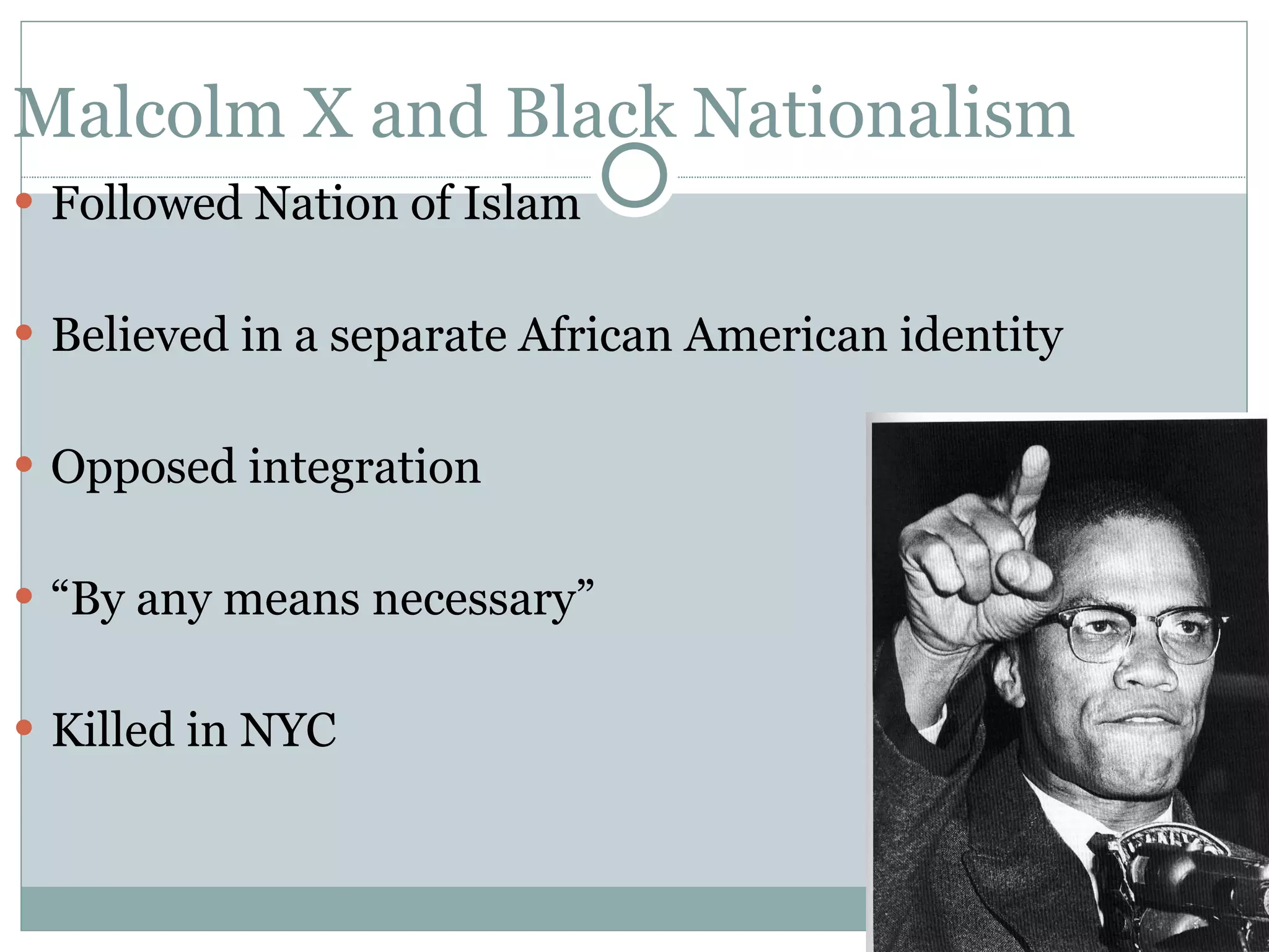 Malcolm X and Black Nationalism Followed Nation of Islam Believed in a separate African American identity Opposed integration &ldquo; By any means necessary&rdquo; Killed in NYC 