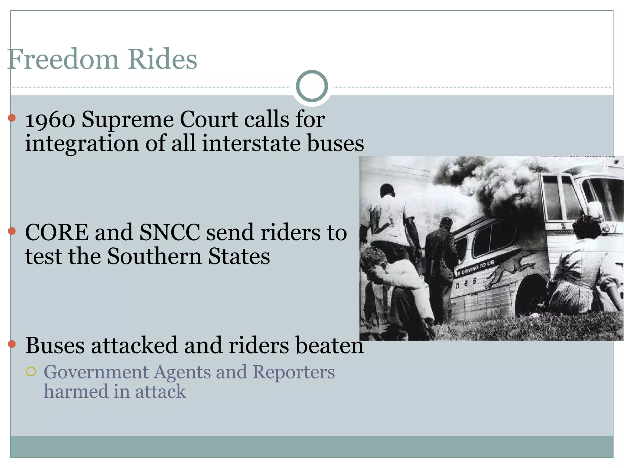 Freedom Rides 1960 Supreme Court calls for integration of all interstate buses  CORE and SNCC send riders to test the Southern States Buses attacked and riders beaten Government Agents and Reporters harmed in attack 