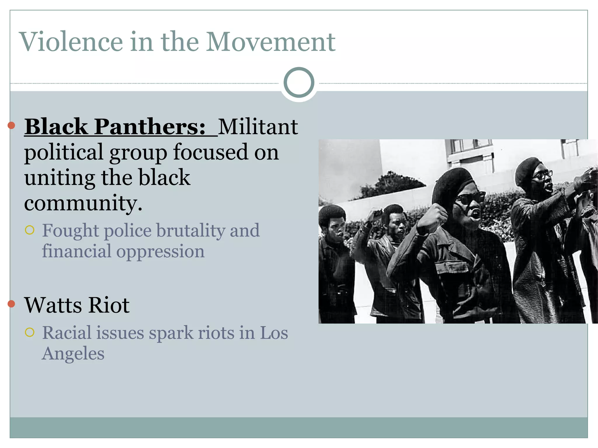 Violence in the Movement Black Panthers:  Militant political group focused on uniting the black community. Fought police brutality and financial oppression Watts Riot Racial issues spark riots in Los Angeles 