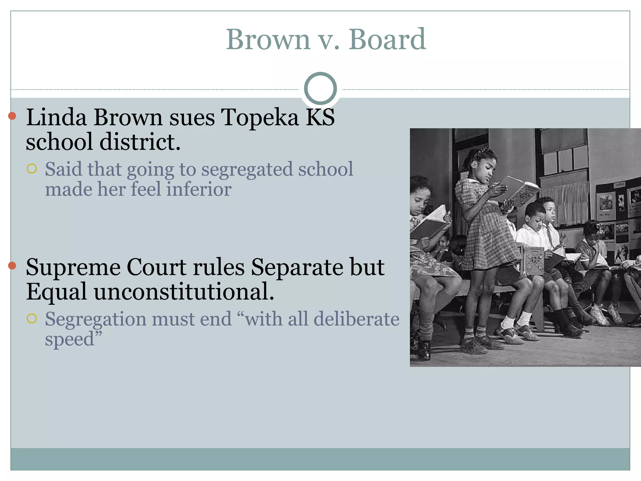 Brown v. Board Linda Brown sues Topeka KS school district. Said that going to segregated school made her feel inferior Supreme Court rules Separate but Equal unconstitutional. Segregation must end &ldquo;with all deliberate speed&rdquo; 