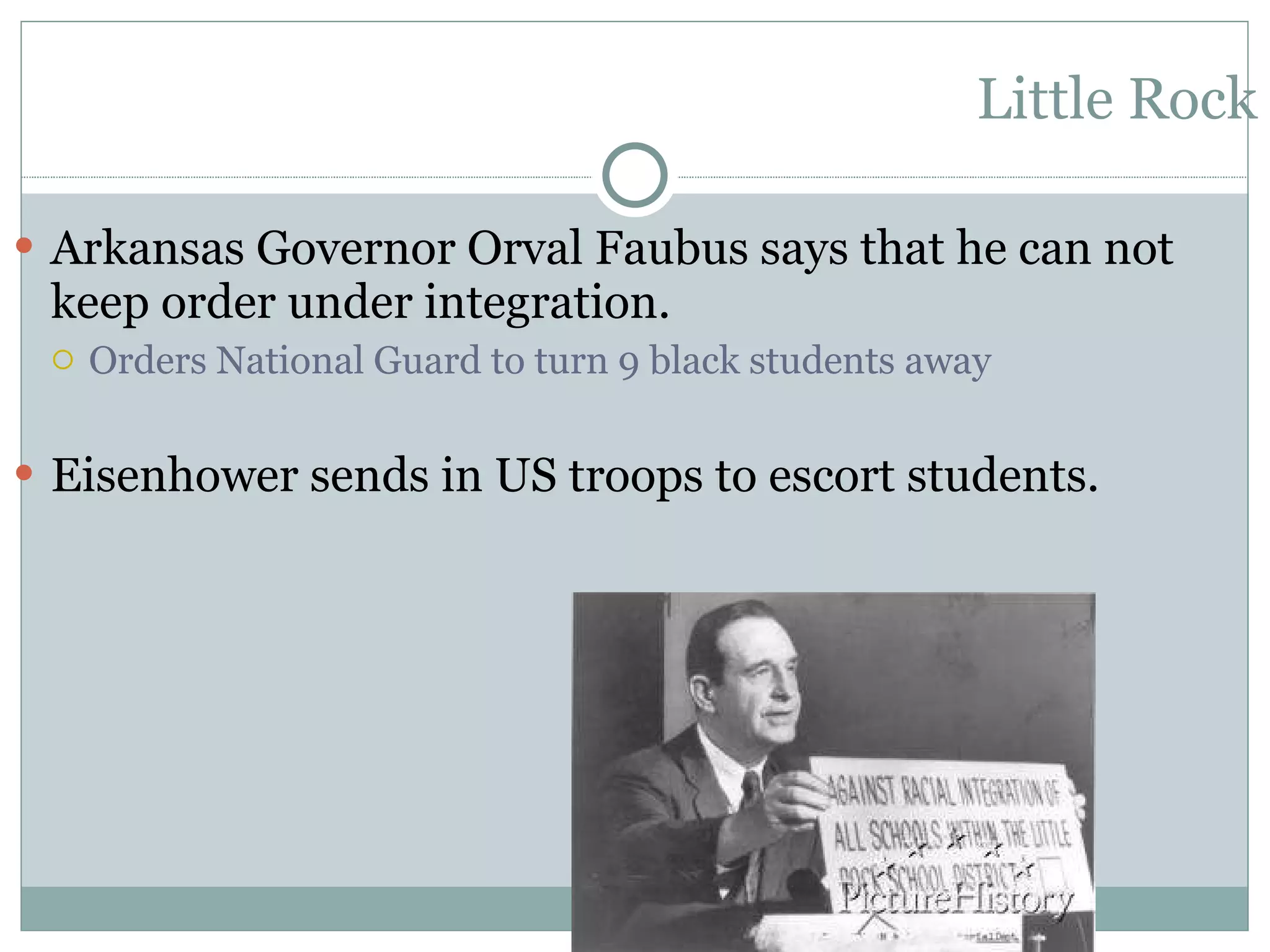 Little Rock Arkansas Governor Orval Faubus says that he can not keep order under integration. Orders National Guard to turn 9 black students away Eisenhower sends in US troops to escort students. 