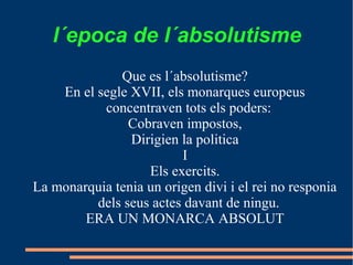 l´epoca de l´absolutisme
              Que es l´absolutisme?
    En el segle XVII, els monarques europeus
           concentraven tots els poders:
                Cobraven impostos,
                Dirigien la politica
                         I
                   Els exercits.
La monarquia tenia un origen divi i el rei no responia
          dels seus actes davant de ningu.
        ERA UN MONARCA ABSOLUT
 