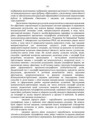 101
підібраними включеннями і рубриками:принципи наступності і міжпредметних
зв’язків реалізуються через рубрику «Пригадайте»; для розвитку самостійності
учнів та забезпечення умов реалізації інформаційної компетенції запропоновано
роботи за рубриками «Запитання і завдання для самоконтролю» та
«Дослідження».
Досягнення очікуванихрезультатів компетентнісного навчання неможливе
без ефективно спроектованої та реалізованої системи перевірки й оцінювання
навчальних результатів, яку вчитель формує опираючись на можливості та
інтелектуальний потенціал учнів, використовуючи місцевий, в тому числі,
краєзнавчий матеріал. Одним із засобів формування, перевірки та оцінювання
рівня сформованості предметних географічних компетенцій є застосування
компетентнісно-орієнтованих завдань (англ. Programme for International Student
Assessment). У міжнародних дослідженнях PISA, які визначають рівень якості
освіти, у тому числі й природничо-наукову грамотність учнів, такі завдання
використовуються для визначення здатності учнів використовувати
природничо-наукові знання у ситуаціях, що близькі до реальних та пов'язані з
різноманітними аспектами навколишньої дійсності: життя школи, суспільства,
особистого життя учнів тощо. На основі аналізу сучасних методів, видів,
способів і прийомів контролю навчальних досягнень учнів з географії було
розроблено алгоритми проектування і застосування компетентнісно-
орієнтованих завдань з географії, які компонуються у дидактичні тести, і є
системою запитань і поступово ускладнених завдань специфічної форми, що
вможливлює якісну, ефективну та об’єктивну оцінку структури й вимірювання
рівня сформованості предметно-географічних компетентностей учнів.
Дидактичний тест з географії характеризується структурою, цілісністю, якістю
результатів, предметною й логічною визначеністю змісту, науковою
вірогідністю, репрезентативністю та формою подавання матеріалу.
Компетентнісно-орієнтовані завдання орієнтовані на знаходження учнем
способів їх розв’язання з обов’язковим використанням географічних знань,
умінь та сформованих раніше науково-ціннісних установок. Застосування
компетентнісно-орієнтованих завдань дає змогу вчителю географії досягати
кількох дидактичних цілей одночасно: виявляти рівень сформованості та
розвитку предметних географічних компетенцій, оцінювати їхню спроможність
самостійно здобувати знання та обирати способи діяльності, формувати інтерес
до географії та досвід творчої діяльності у процесі її вивчення. За рівнем
складності такі завдання поділяються :
− завдання першого рівня − передбачають застосування базових
географічних знань у знайомих чітко сформульованих ситуаціях. Це можуть
бути закриті тестові завдання, однокрокові задачі, інтерпретації стандартних
географічних позначень та даних, завдання на розпізнавання географічних
об'єктів на картах тощо;
− завдання другого рівня складності передбачають встановлення
зв'язків та інтеграцію географічних знань, вмінь і навичок та науково-ціннісних
установокрізного тематичного спрямування. Для вирішення завдань цього рівня
 