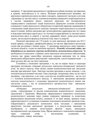 106
матеріалу. У програмахакадемічного і профільного рівнів питання, що наведено
в дужках, вилучаються із їх змісту. Питання релятивістської механіки, які
вивчалися окремим розділом на рівні стандарту, перенесені частково в розділи
«Динаміка» (у частині змісту: основніположення спеціальної теорії відносності;
у частині державних вимог: наводить приклади, які підтверджують
справедливість спеціальної теорії відносності; формулює основні положення
спеціальної теорії відносності; обґрунтовує історичний характер виникнення й
становлення теорії відносності; пояснює значення теорії відносності в сучасній
науці й техніці; робить висновки про зв'язок фізичних характеристик тіл і явищ
із властивостямипросторуйчасу) та «Атомна іядерна фізика» (у частинізмісту:
взаємозв'язок маси та енергії; у частині державних вимог: може розв’язувати
задачі, застосовуючи формулу взаємозв’язку маси та енергії).
Оновлені програми для 7-9 класів та нові навчальні програми для 10-11
класів (рівень стандарту, профільний рівень) не містять фіксованого розподілу
годин між розділами і темами курсу. У програмах наводиться лише тижнева і
загальна кількість годин на вивчення предмету. Розподіл кількості годин, що
відводиться на вивчення окремих розділів/тем, визначається учителем. За
необхідності й виходячи з наявних умов навчально-методичного забезпечення,
учитель має право самостійно визначати порядок вивчення тем та місце
проведення лабораторних практикумів і практикумів з розв’язування задач – у
кінці розділу або під час його вивчення.
Головним у оновлених програмах є те, що на перше місце в структурі
програми поставлено очікувані результати навчально-пізнавальної діяльності
учня. За такого підходу чітко видно, якими компетентностями має оволодіти
школяр при вивченні теми. Змістова частина програми в цьому випадку і стає
похідною результативної частини. Така структура концентрує увагу не на змісті
матеріалу: «що вивчати», а на тому «для чого це потрібно вивчати», що по суті
і є основою компетентнісного підходу. У навчальних програмах прописані
ключові компетентності і складники предметної компетентності, якими має
оволодіти учень, і під ці компетентності організується їхня навчально-
пізнавальна діяльність .
«Очікувані результати навчально-пізнавальної діяльності
учнів» структуровано за трьома компонентами компетентності: знаннєвим,
діяльнісним і ціннісним. Виявлення сформованості знаннєвого компонента
компетентності можливе через уміння оперувати термінами та поняттями;
формулювати визначення понять; називати ті чи інші явища, процеси тощо;
характеризувати їх за певними ознаками; пояснювати механізми процесів тощо.
Сформованість діяльнісного компонента тісно поєднана з виконанням
практичної частини навчальної програми і в результатах навчання та
відображена в уміннях розв’язувати фізичні задачі, виконувати
експериментальні дослідження тощо. Прояв ціннісного компонента виражений
через ставлення учнів у висловлених судженнях, їх
обґрунтуванні, оцінці, висновках.
 