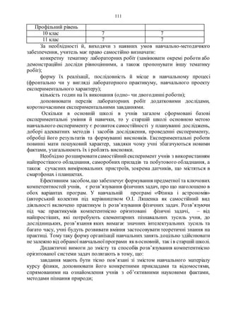 111
Профільний рівень
10 клас 7 7
11 клас 7 7
За необхідності й, виходячи з наявних умов навчально-методичного
забезпечення, учитель має право самостійно визначати:
конкретну тематику лабораторних робіт (замінювати окремі роботи або
демонстраційні досліди рівноцінними, а також пропонувати іншу тематику
робіт);
форму їх реалізації, послідовність й місце в навчальному процесі
(фронтально чи у вигляді лабораторного практикуму, навчального проекту
експериментального характеру);
кількість годин на їх виконання (одно- чи двогодинні роботи);
доповнювати перелік лабораторних робіт додатковими дослідами,
короткочасними експериментальними завданнями.
Оскільки в основній школі в учнів загалом сформовані базові
експериментальні уміння й навички, то у старшій школі основною метою
навчального експерименту є розвиток самостійності у плануванні досліджень,
доборі адекватних методів і засобів дослідження, проведенні експерименту,
обробці його результатів та формуванні висновків. Експериментальні роботи
повинні мати пошуковий характер, завдяки чому учні збагачуються новими
фактами, узагальнюють їх і роблять висновки.
Необхідно розширюватисамостійний експеримент учнів з використанням
найпростішого обладнання, саморобних приладів та побутового обладнання, а
також сучасних вимірювальних пристроїв, зокрема датчиків, що містяться в
смартфонах і планшетах.
Ефективним засобом,що забезпечує формування предметної та ключових
компетентностей учнів, є розв’язування фізичних задач, про що наголошено в
обох варіантах програм. У навчальній програмі «Фізика і астрономія»
(авторський колектив під керівництвом О.І. Ляшенка як самостійний вид
діяльності включено практикум із розв’язування фізичних задач. Розв’язуючи
під час практикумів компетентнісно орієнтовані фізичні задачі, – від
найпростіших, які потребують елементарних пізнавальних зусиль учня, до
дослідницьких, розв’язання яких вимагає значних інтелектуальних зусиль та
багато часу, учні будуть розвивати вміння застосовувати теоретичні знання на
практиці. Тому таку форму організації навчальних занять доцільно здійснювати
не залежно від обраної навчальноїпрограми якв основній, так ів старшій школі.
Дидактичні вимоги до змісту та способів розв’язування компетентнісно
орієнтованої системи задач полягають в тому, що:
завдання мають бути тісно пов’язані зі змістом навчального матеріалу
курсу фізики, доповнювати його конкретними прикладами та відомостями,
спрямованими на ознайомлення учнів з об’єктивними науковими фактами,
методами пізнання природи;
 