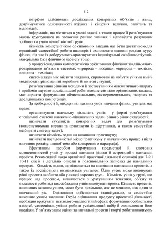 112
потрібно здійснювати дослідження конкретних об’єктів і явищ,
дотримуватися однозначності вхідних і кінцевих величин, запитань та
відповідей;
інформація, що міститься в умові задачі, а також процес її розв’язування
мають ґрунтуватися на засвоєних раніше знаннях і відповідати розумовим
здібностям учнів певної вікової групи;
кількість компетентнісно орієнтованих завдань має бути достатньою для
організації самостійної роботи школярів і охоплювати основні розділи курсу
фізики, під час їх доборумають враховуватися індивідуальні особливостіучнів,
матеріальна база фізичного кабінету тощо;
у процесіскладання компетентнісно орієнтованих фізичних завдань мають
розкриватися зв’язки в системах «природа – людина», «природа – техніка»,
«людина – техніка»;
система задач має містити завдання, спрямованіна набуття учнями вмінь
моделювати різноманітні виробничі й життєві ситуації;
розв’язування різними методами із застосуванням математичного апарату
і прийомів науково-дослідницькоїроботикомпетентнісно орієнтованих завдань,
має сприяти формуванню обчислювальних, експериментальних, творчих та
дослідницьких компетенцій.
За необхідності й, виходячиіз наявних умов навчання фізики, учитель має
право:
організовувати навчальну діяльність учнів у формі розв'язування
спеціальної системи навчально-пізнавальних задач різного рівня складності;
визначати сукупність конкретних задач для розв’язування
(використовувати вправи та практикуми із підручників, а також самостійно
підбирати систему задач);
визначати кількість годин на виконання практикуму;
визначати послідовність й місце практикуму у навчальному процесі (після
вивчення розділу, певної теми або конкретного параграфа).
Ефективним засобом формування предметної й ключових
компетентностей учнів у процесі навчання фізики й астрономії є навчальні
проекти. Рекомендації щодо організації проектної діяльності однакові для 7-9 і
10-11 класів і детально описані в пояснювальних записках до навчальних
програм. Кількість годин, що відводиться на виконання навчальних проектів, а
також їх послідовність визначається учителем. Один учень може виконувати
різні проекти особисто або у складі окремих груп. Кількість учнів у групі, що
працює над проектом, визначається з урахуванням тематики, об’єму та
складностіроботи, атакож бажання учнів виконуватипроект. Кількість проектів,
виконаних кожним учнем, може бути довільною, але не меншою, ніж один за
навчальний рік. Оцінювання здійснюється індивідуально, за самостійно
виконане учнем завдання. Окрім оцінювання продукту проектної діяльності,
необхідно врахувати психолого-педагогічний ефект: формування особистісних
якостей, самооцінки, уміння робити усвідомлений вибір й осмислювати його
наслідки. У зв’язкуз цим оцінки за навчальні проектиі творчіроботивиконують
 