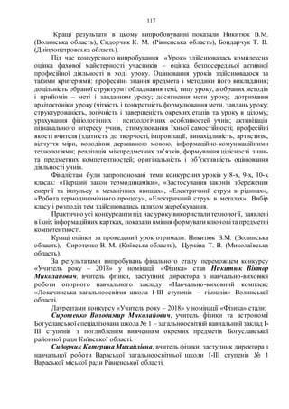 117
Кращі результати в цьому випробовуванні показали Никитюк В.М.
(Волинська область), Сидорчик К. М. (Рівненська область), Бондарчук Т. В.
(Дніпропетровська область).
Під час конкурсного випробування «Урок» здійснювалась комплексна
оцінка фахової майстерності учасників – оцінка безпосередньої активної
професійної діяльності в ході уроку. Оцінювання уроків здійснювалося за
такими критеріями: професійні знання предмета і методики його викладання;
доцільність обраної структуриі обладнання темі, типу уроку, а обраних методів
і прийомів – меті і завданням уроку; досягнення мети уроку; дотримання
архітектоніки уроку (чіткість і конкретність формулювання мети, завдань уроку;
структурованість, логічність і завершеність окремих етапів та уроку в цілому;
урахування фізіологічних і психологічних особливостей учнів; активізація
пізнавального інтересу учнів, стимулювання їхньої самостійності; професійні
якості вчителя (здатність до творчості, імпровізації, винахідливість, артистизм,
відчуття міри, володіння державною мовою, інформаційно-комунікаційними
технологіями; реалізація міжпредметних зв’язків, формування цілісності знань
та предметних компетентностей; оригінальність і об’єктивність оцінювання
діяльності учнів.
Фіналістам були запропоновані теми конкурсних уроків у 8-х, 9-х, 10-х
класах: «Перший закон термодинаміки», «Застосування законів збереження
енергії та імпульсу в механічних явищах», «Електричний струм в рідинах»,
«Робота термодинамічного процесу», «Електричний струм в металах». Вибір
класу і розподіл тем здійснювались шляхом жеребкування.
Практично усі конкурсантипід час уроку використалитехнології, заявлені
в їхніх інформаційних картках, показали вміння формуватиключовіта предметні
компетентності.
Кращі оцінки за проведений урок отримали: Никитюк В.М. (Волинська
область), Сиротенко В. М. (Київська область), Цуркіна Т. В. (Миколаївська
область).
За результатами випробувань фінального етапу переможцем конкурсу
«Учитель року – 2018» у номінації «Фізика» став Никитюк Віктор
Миколайович, вчитель фізики, заступник директора з навчально-виховної
роботи опорного навчального закладу «Навчально-виховний комплекс
«Локачинська загальноосвітня школа І-ІІІ ступенів – гімназія» Волинської
області.
Лауреатами конкурсу «Учитель року – 2018» у номінації «Фізика» стали:
Сиротенко Володимир Миколайович, учитель фізики та астрономії
Богуславськоїспеціалізована школа № 1 – загальноосвітній навчальний заклад І-
ІІІ ступенів з поглибленим вивченням окремих предметів Богуславської
районної ради Київської області.
Сидорчик Катерина Михайлівна, вчитель фізики, заступник директора з
навчальної роботи Вараської загальноосвітньої школи І-ІІІ ступенів № 1
Вараської міської ради Рівненської області.
 