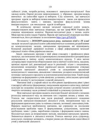 120
здібності учнів, потреби регіону, можливості навчально­матеріальної бази
закладу освіти. Окремі розділи запропонованих у збірниках програм можуть
вивчатися як самостійні курси за вибором. Слід зазначити, що навчальні
програми курсів за вибором можна використовувати також для проведення
факультативних занять і навпаки, програми факультативів можна
використовувати для викладання курсів за вибором.
В освітньому процесі заклади загальної середньої освіти можуть
використовувати лише навчальну літературу, що має гриф МОН України або
схвалена відповідною комісією Науково-методичної ради з питань освіти
Міністерства освіти інауки України. Перелік цієї навчальної літератури постійно
оновлюється, його розміщено за посиланням https://goo.gl/TnGiJX
Починаючи з 2018/2019 навчального року, навчання хімії в 10 класі
закладів загальної середньоїосвітиздійснюватиметься зановими, розробленими
на компетентнісних засадах, навчальними програмами, які відповідають
Концепції реалізації державної політики у сфері реформування загальної
середньої освіти «Нова українська школа».
Аналіз навчальних програм з хімії рівня стандарту і профільного рівня
засвідчує, що оновлення змістуспрямовувалосьнавиявлення його резервів щодо
впровадження в хімічну освіту компетентнісного підходу. З цією метою
доопрацьовано теоретичнеобґрунтування змістухімічної освіти (мета, завдання,
провідні наукові ідеї, рекомендації щодо їх реалізації) згідно з тенденціями,
визначеними концепцією Нової української школи; виокремлено очікувані
результати навчальної діяльності учнів за складниками предметної
компетентності: знаннєвим, діяльнісним і ціннісним; розкрито компетентнісний
потенціал навчального предмета за ключовимикомпетентностями. Такий підхід
спрямовуєна формування в учнів ціннісних установок, світоглядних орієнтацій
і набуття досвіду їх застосування у власній діяльності.
Навчання хімії у старшій школі на обох рівнях (профільному рівні і рівні
стандарту) забезпечуєформування у випускників наукового світогляду, хімічної
культури як складника загальної культури сучасної людини і розвитку їхнього
творчого потенціалу задля успішної соціалізації в сучасному суспільстві.
Нові навчальні програми надають вчителеві більшої автономії в питаннях
розподілу навчального часу на вивчення тем і окремих питань у межах тем.
Учитель має скористатися цим задля реалізації діяльнісного складника
результатів навчально-пізнавальної діяльності учнів, виокремлення часу на
формування практичних умінь та оцінних ставлень, мотивації, самооцінки учнів.
Перевага надається проблемному навчанню, що спрямовує на послідовне
розв’язування проблеми через її формулювання, усвідомлення, засвоєння
необхідних знань і умінь, вироблення ставлень і формування нового знання.
Посилюється увага до інтерактивних методів, виконання навчальних проектів.
Змінюються акценти в діяльності вчителя. Учитель виконує роль супроводу,
консультує, підтримує активність, створює умови для збільшення самостійності
учнів у навчальній діяльності.
 