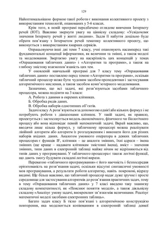 129
Найоптимальнішою формою такої роботи є виконання колективного проекту з
використанням технологій, опанованих у 5-6 класах.
Крім того, в новій програмі передбачено оглядове вивчення Інтернету
речей (IOT). Важливо звернути увагу на ціннісну складову: «Усвідомлює
значення Інтернету речей у житті людини». Задля її набуття доцільно буде
обрати пов’язану з Інтернетом речей тематику колективного проекту, що
виконується з використанням хмарних сервісів.
Опрацьовуючи інші дві теми 7 класу, учні опановують насамперед такі
фундаментальні концепції інформатики, як величини та змінні, а також моделі
та моделювання. Звертаємо увагу на наскрізність цих концепцій у темах
«Опрацювання табличних даних» і «Алгоритми та програми», а також на
глибоку змістову взаємопов’язаність цих тем.
У оновленій навчальній програмі для 7 класу тему «Опрацювання
табличних даних» поставлено перед темою «Алгоритми та програми», оскільки
табличний процесор може бути чудовим засобом пропедевтики і застосування
алгоритмічного мислення, а також засобом комп’ютерного моделювання.
Зазначимо, що всі задачі, які розв’язуються засобами табличного
процесора, можна поділити на 3 класи:
А. Робота з даними в окремих клітинках.
Б. Обробка рядів даних.
В. Обробка наборів однотипних об’єктів.
Задачікласу А розв’язуютьсязадопомогою однієї або кількох формул і не
потребують роботи з діапазонами клітинок. У такій задачі, як правило,
проектується і застосовується модель економічного, фізичного чи біологічного
процесу або вона відповідає певній математичній задачі. Вкрай важливо, що,
вводячи лише кілька формул, у табличному процесорі можна реалізувати
лінійний алгоритм або алгоритм із розгалуженням і виконати його для різних
наборів вхідних даних. Аналогом умовного оператора в деяких табличних
процесорах є функція IF, клітинки – це аналоги змінних, їхні адреси – імена
змінних (ще краще – надавати клітинкам змістовні імена), вміст – значення
змінних, типи даних в електронній таблиці майже нічим не відрізняються від
типів даних у програмуванні. У табличного процесора є також логічні функції,
що дають змогу будувати складені логічні вирази.
Перевагою «табличного програмування» є його наочність і безпосередня
орієнтованість на розв’язання задачі, оскільки відсутні синтаксичні умовності
мов програмування, а результати роботи алгоритму, навіть покрокові, відразу
видимі. Ще більш важливо, що табличний процесор надає дуже зручне і просте
середовищедля застосування алгоритмів до розв’язання практичнихзадач, тому
в тему «Опрацювання табличних даних» у 7 класі введено таку знаннєву
складову компетентності, як «Пояснює поняття моделі», а також діяльнісну
складову «Аналізує умову задачі, виокремлює зв’язкиміж величинами. Реалізує
математичні моделі засобами електронних таблиць».
Багато задач класу Б тісно пов’язані з алгоритмічною конструкцією
повторення, яка моделюється копіюванням в електронній таблиці деякої
 
