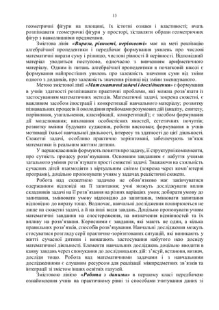 13
геометричні фігури на площині, їх істотні ознаки і властивості; вчать
розпізнавати геометричні фігури у просторі, зіставляти образи геометричних
фігур з навколишніми предметами.
Змістова лінія «Вирази, рівності, нерівності» має на меті реалізацію
алгебраїчної пропедевтики і передбачає формування уявлень про числові
математичні вирази суму і різницю, числові рівності й нерівності. Відповідний
матеріал уводиться поступово, одночасно з вивченням арифметичного
матеріалу. Одним із питань алгебраїчної пропедевтики в початковій школі є
формування найпростіших уявлень про залежність значення суми від зміни
одного з доданків, про залежність значення різниці від зміни зменшуваного.
Метою змістової лінії «Математичнізадачі і дослідження» є формування
в учнів здатності розпізнавати практичні проблеми, які можна розв’язати із
застосуванням математичних методів. Математичні задачі, зокрема сюжетні, є
важливим засобом ілюстрації і конкретизації навчального матеріалу; розвитку
пізнавальних процесів й оволодіння прийомамирозумовихдій (аналізу, синтезу,
порівняння, узагальнення, класифікації, конкретизації); є засобом формування
дії моделювання; виховання особистісних якостей, естетичних почуттів;
розвитку вміння будувати судження, робити висновки; формування в учнів
мотивації їхньої навчальної діяльності, інтересу та здатності до цієї діяльності.
Сюжетні задачі, особливо практично зорієнтовані, забезпечують зв’язок
математики із реальним життям дитини.
У першокласників формують поняття про задачу, її структурнікомпоненти,
про сутність процесу розв’язування. Основним завданням є набуття учнями
загального уміння розв’язувати прості сюжетні задачі. Зважаючи на схильність
сучасних дітей взаємодіяти з віртуальним світом (зокрема через комп’ютерні
програми), доцільно пропонувати учням у задачах реалістичні сюжети.
Робота над сюжетною задачею не обов’язково має закінчуватися
одержанням відповіді на її запитання; учні можуть досліджувати вплив
складників задачі на її розв’язання на різних варіаціях умов; добиратиумову до
запитання, змінювати умову відповідно до запитання, змінювати запитання
відповідно до виразу тощо. Водночас, навчальні дослідження поширюються не
лише на сюжетні задачі, а й на інші види завдань. Доцільно пропонувати учням
математичні завдання на спостереження, на визначення відмінностей та їх
впливу на розв’язання. Корисними є завдання, які мають не один, а кілька
правильних розв’язків, способів розв’язування. Навчальні дослідження можуть
стосуватися розгляду серії практично-зорієнтованих ситуацій, які виникають у
житті сучасної дитини і вимагають застосування набутого нею досвіду
математичної діяльності. Елементи навчальних досліджень доцільно вводити в
канву завдань через спонукання до дослідницьких дій: з’ясуй, встанови, визнач,
досліди тощо. Робота над математичними задачами і з навчальними
дослідженнями є слушним ресурсом для реалізації міжпредметних зв’язків та
інтеграції зі змістом інших освітніх галузей.
Змістовою лінією «Робота з даними» в першому класі передбачено
ознайомлення учнів на практичному рівні зі способами зчитування даних зі
 