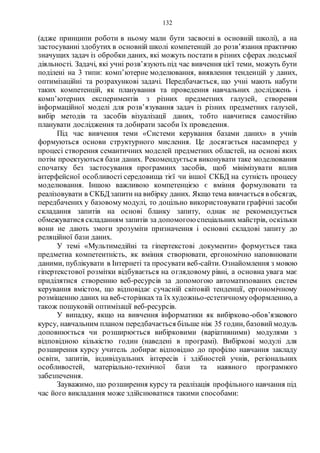 132
(адже принципи роботи в ньому мали бути засвоєні в основній школі), а на
застосуванні здобутих в основній школі компетенцій до розв’язання практично
значущих задач із обробки даних, які можуть постати в різних сферах людської
діяльності. Задачі, які учні розв’язують під час вивчення цієї теми, можуть бути
поділені на 3 типи: комп’ютерне моделювання, виявлення тенденцій у даних,
оптимізаційні та розрахункові задачі. Передбачається, що учні мають набути
таких компетенцій, як планування та проведення навчальних досліджень і
комп’ютерних експериментів з різних предметних галузей, створення
інформаційної моделі для розв’язування задач із різних предметних галузей,
вибір методів та засобів візуалізації даних, тобто навчитися самостійно
планувати дослідження та добирати засоби їх проведення.
Під час вивчення теми «Системи керування базами даних» в учнів
формуються основи структурного мислення. Це досягається насамперед у
процесі створення семантичних моделей предметних областей, на основі яких
потім проектуються бази даних. Рекомендується виконувати таке моделювання
спочатку без застосування програмних засобів, щоб мінімізувати вплив
інтерфейсної особливості середовища тієї чи іншої СКБД на сутність процесу
моделювання. Іншою важливою компетенцією є вміння формулювати та
реалізовувати в СКБД запити на вибірку даних. Якщо тема вивчається в обсягах,
передбачених у базовому модулі, то доцільно використовувати графічні засоби
складання запитів на основі бланку запиту, однак не рекомендується
обмежуватися складанням запитів за допомогою спеціальних майстрів, оскільки
вони не дають змоги зрозуміти призначення і основні складові запиту до
реляційної бази даних.
У темі «Мультимедійні та гіпертекстові документи» формується така
предметна компетентність, як вміння створювати, ергономічно наповнювати
даними, публікувати в Інтернеті та просувати веб-сайти. Ознайомлення з мовою
гіпертекстової розмітки відбувається на оглядовому рівні, а основна увага має
приділятися створенню веб-ресурсів за допомогою автоматизованих систем
керування вмістом, що відповідає сучасній світовій тенденції, ергономічному
розміщенню даних на веб-сторінках та їх художньо-естетичномуоформленню, а
також пошуковій оптимізації веб-ресурсів.
У випадку, якщо на вивчення інформатики як вибірково-обов’язкового
курсу, навчальним планом передбачається більше ніж 35 годин, базовиймодуль
доповнюється чи розширюється вибірковими (варіативними) модулями з
відповідною кількістю годин (наведені в програмі). Вибіркові модулі для
розширення курсу учитель добирає відповідно до профілю навчання закладу
освіти, запитів, індивідуальних інтересів і здібностей учнів, регіональних
особливостей, матеріально-технічної бази та наявного програмного
забезпечення.
Зауважимо, що розширення курсу та реалізація профільного навчання під
час його викладання може здійснюватися такими способами:
 