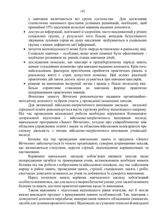 142
у навчання включаються всі групи суспільства. Для досягнення
статистично значимого зростання успішних реанімацій, необхідно, щоб
принаймні 15% населення володіло навикам надання допомоги;
 доступдо інформації, пов'язаноїзіздоров'ям,часто неадекватний у різних
соціальних групах, у результаті чого більше випадків безуспішного
лікування зупинки серця на душу населення відбуваються в соціальних
групах з явним дефіцитом цієї інформації;
 почуття відповідальності може бути твердо встановлено в ранньому віці.
Соціальні навички - особливо, якщо вони повинні бути ефективними -
необхідно розвивати на ранніх етапах навчання дітей;
 дослідження показало, що школярі в препубертатному періоді мають
менше «гальмівних моментів» принавчанні наданню допомоги. Крім того,
найсильнішим фактором пригнічення прийняття практичних рішень в
реальному житті є страх допустити помилку. Цей аспект реалізації
практичних дій також досить легко усувається при навчанні школярів;
 реакція на виконання інструкції легша і краща у більш молодому віці.
Більш сприятливе ставлення до навчання формує практичне
відпрацювання практичних навиків.
Вчителям захисту Вітчизни рекомендуємо надавати організаційно-
методичну допомогу та брати участь у проведенні зазначених заходів.
Для активізації військово-патріотичного виховання закладах загальної
середньої освіти рекомендується вести гурткову роботу відповідного напряму.
Під час проведення відповідної роботи необхідно керуватися Концепцією
допризовної підготовки і військово-патріотичного виховання молоді,
навчальною програмою «Захист Вітчизни», угодою про співробітництво між
обласним управлінням освіти і науки та обласним військовим комісаріатом про
спільну діяльність з питань військово-патріотичного виховання учнівської
молоді.
Безпека під час проведення навчальних занять із предмета «Захист
Вітчизни» забезпечується їх чіткою організацією, суворим дотриманням заходів,
що визначаються статутами, курсом стрільб, відповідними керівництвами та
настановами.
Керівники навчальних закладів зобов’язані вживати заходів щодо
попередження загибелі та травмування учнів, встановлювати необхідні вимоги
безпеки під час роботи з озброєнням та військовою технікою, під час здійснення
маршу в район занять, проведення занять, стрільб, спеціальних занять і робіт,
своєчасно доводити ці вимоги до учнів та добиватися їх суворого виконання.
Перед початком занять керівник навчального закладу зобов'язаний
особистовпевнитись, що для цього створенібезпечніумови, учні засвоїливимоги
безпеки та мають достатні практичні навички щодо їх виконання.
Також важливим є підготовка відповідного рівня вчителів, які б могли
якісно викладати предмет з врахуванням певних особливостей. Так, навчання з
домедичної допомоги передбачає використання певного обладнання (манекени,
засобидля зупинкикровотечітощо). Відповідно до сучаснихтехнологійвикладачі
 
