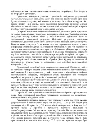 148
наблизити процес трудового навчання до життєвих потреб учня, його інтересів
та природних здібностей.
Провідним завданням учителя є реалізація очікуваних результатів
навчально-пізнавальної діяльності учнів, які виписані таким чином, щоб вони
були спільними для учнів, які навчаються в класах із поділом на групи і без
такого поділу. При цьому, шлях досягнення результатів визначає учитель
відповідно до матеріально-технічних можливостейшкільної майстерні, інтересів
і здібностей учнів, фахової підготовки самого учителя.
Очікувані результати навчально-пізнавальної діяльності учнів згруповано
за трьомакомпонентами:знаннєвим, діяльнісним, ціннісним. Указанірезультати
складають основу освітніх цілей у роботі вчителя, орієнтують його на
запланований навчальний результат. Очікувані результати навчально-
пізнавальної діяльності учнів мають бути досягнутіна кінець навчального року.
Вчитель може планувати їх досягнення чи при опрацюванні одного проекта
(наприклад: розрізняє деталі за способом отримання. 6 кл), чи поетапне їх
досягнення привиконанні окремих проектів (Очікування «Розраховує та планує
орієнтовнувартість витрачених матеріалів» 8 кл. можнарозділитина: обраховує
вартість затрачених матеріалів – розраховує потребу матеріалів на проект -
розраховуєта планує орієнтовну вартість витрачених матеріалів) чи досягнення
при використанні різних технологій обробки (Знає будову та принцип дії
інструментів, пристосувань та обладнання для обробки конструкційних
матеріалів. 7 кл.)
Орієнтовний перелік об'єктів проектно-технологічної діяльності учнів –
це навчальні та творчіпроекти учнів, які можна виконувати за допомогоюбудь-
якої технології з представлених у змісті програми, з відповідним добором
конструкційних матеріалів, плануванням робіт, необхідних для створення
виробу від творчого задуму до його практичної реалізації.
Формування змісту технологічної діяльності учнів на уроках трудового
навчання здійснюється саме на основі об’єктів проектної діяльності, а не
технологій. Це даєзмогуодночаснопроектуватитавиготовлятиодинітой самий
виріб за допомогою різних основних та додаткових технологій, що є особливо
зручним у класах, які не поділяються на групи.
Перелік об’єктів проектно-технологічної діяльностіучнів є орієнтовним та
може бути доповнений виробами (проектами) відповідно до матеріально-
технічної бази та вподобань учнів.
Результатом проектно-технологічної діяльності учнів має бути проект
(спроектований і виготовлений виріб чи послуга). Так, у 5-6 класах учні
опановують 6 – 10 проектів, у 7-8 класах від 4 до 6 проектів, у 9-му класі – 2
проекти (плюс 2 проекти з технології побутової діяльності та
самообслуговування в 5-8 класах та 1 проект у 9 класі). Поступове зменшення
кількості проектів зумовлене кількістю годин, відведених на вивчення предмета
в різних класах, і потребою в ускладненні виробів та технологій. У 5–6 класах
учні хочуть швидко побачити свої результати, тому проекти мають бути
простішими й не вимагати багато часу. У 7 та 8 класі проекти можуть бути
 