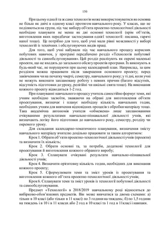 150
Прицьомуоднайта ж сама технологія можевикористовуватися якосновна
не більш як двічі в одному класі протягом навчального року. У класах, що не
поділяються на групи, під час виборуоб'єкта проектно-технологічної діяльності
необхідно планувати не менш як дві основні технології (крім об’єктів,
виготовлення яких передбачає застосування однієї технології: писанка, гарячі
напої тощо). Це потрібно для того, щоб учні мали рівні можливості у виборі
технологій із технічних і обслуговуючих видів праці.
Для того, щоб учні набували під час навчального процесу корисних
побутових навичок, у програмі передбачено розділ «Технологія побутової
діяльності та самообслуговування». Цей розділ реалізують як окремі маленькі
проекти, що не входять до загального обсягупроектів програми. Їх виконують в
будь-який час, не порушуючи при цьому календарний план. Наприклад, за цим
розділом можна працювати після завершення основного проекту; перед
закінченням чина початкучверті, семестру, навчального року; у тідні, коли учні
не можуть виконати заплановану роботу з певних причин (багато відсутніх,
відсутність підготовки до уроку, релігійні чи шкільні свята тощо). На виконання
кожного проекту відводиться 1-2 год.
При плануванні навчального процесу учитель самостійно формує теми, які
учням необхідно засвоїти, зважаючи на обрані для виготовлення об'єкти
проектування, визначає і планує необхідну кількість навчальних годин,
необхідних учням для вивчення відповідних процесів з обробкиматеріалу тощо.
Така академічна автономія учителя «обмежена» лише запланованими
очікуваними результатами навчально-пізнавальної діяльності учнів, які
визначають логіку його підготовки до навчального року, семестру, розділу чи
окремого уроку.
Для складання календарно-тематичного планування, визначення змісту
навчального матеріалу вчителю доцільно працювати за таким алгоритмом:
Крок1. Обратиоб’єктипроектно-технологічної діяльностіучнів (проекти)
та визначити їх кількість;
Крок 2. Обрати основні та, за потреби, додаткові технології для
проектування й виготовлення кожного обраного виробу;
Крок 3. Спланувати очікувані результати навчально-пізнавальної
діяльності учнів;
Крок 4. Визначити орієнтовну кількість годин, необхідних для виконання
кожного проекту;
Крок 5. Сформулювати теми та зміст уроків із проектування та
виготовлення кожного об’єкта проектно-технологічної діяльності учнів;
Крок6. Спланувати теми та зміст уроків із технології побутової діяльності
та самообслуговування.
Предмет «Технології» в 2018/2019 навчальному році відноситься до
вибірково-обов’язкових предметів. Він може вивчатися за двома схемами: а)
тільки в 10 класі (або тільки в 11 класі) по 3 годинина тиждень; б) по 1,5 години
на тиждень і в 10 і в 11 класах або 2 год в 10 класі та 1 год в 11класі і навпаки.
 