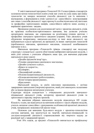 151
У змісті навчальної програми«Технології 10-11класи (рівень стандарту)»
основною метою технологічної освіти учнів має стати не сума знань про певну
технологію чи наперед визначені способи діяльності для їх вивчення і
відтворення, а формування в учнів здатності до самостійного конструювання
цих знань і способів діяльності через призмуїх особистіснихякостей, життєвих
та професійно зорієнтованих намірів, самостійного набуття ними досвіду у
вирішенні практичних завдань.
Провідною умовою для досягнення цієї мети є проектна діяльність учнів
як практика особистісно-орієнтованого навчання, яка дозволяє учителю
організувати навчання, що спрямоване на розв'язання учнями життєво і
професійно значущого практичного завдання (справи). Така діяльність учнів
обумовлює інтерактивну, навчально-дослідну та інші види діяльності, що
відбуваються в руслі проектної, як провідної, та інших навчальних технологій
(проблемного навчання, критичного мислення, технології комбінованого
навчання та ін.).
Навчальна програма «Технології» (рівень стандарту) має модульну
структуру і складається з десяти обов’язково-вибіркових навчальних модулів, з
яких учні спільно з учителем обирають лише три, для вивчення упродовж
навчального року (двох):
«Дизайн предметів інтер’єру»,
«Техніки декоративно-ужиткового мистецтва»,
«Дизайн сучасного одягу»,
«Краса та здоров’я»,
«Кулінарія»,
«Ландшафтний дизайн»,
«Основи підприємницької діяльності»,
«Основи автоматики і робототехніки»,
«Комп’ютернепроектування»,
«Креслення».
Навчальний модуль, за своїм змістовим наповненням, є логічно
завершеним навчальним (творчим) проектом, який учні виконують колективно
або за іншою формою визначеною учителем.
Структура модуля складається з очікувальних результатів навчально-
пізнавальної діяльності учнів, алгоритму проектної діяльності учнів та
орієнтовного переліку творчих проектів.
На вивчення обраних навчальних модулів відводиться 105 годин.
Кількість годин, що відводиться на вивчення кожного з трьох обраних модулів,
учитель визначає самостійно з урахуванням особливостей проектної діяльності
учнів, матеріальних можливостей школи тощо.
Основою для вивчення будь-якого модуля є проектно-технологічна
система навчання, яка ґрунтується на творчій, навчально-пізнавальній та
дослідно-пошуковій діяльності старшокласників від творчого задуму до
реалізації ідеї у завершений проект.
Учні 10-х класів, де предмет «Технології» вивчається на профільному
 
