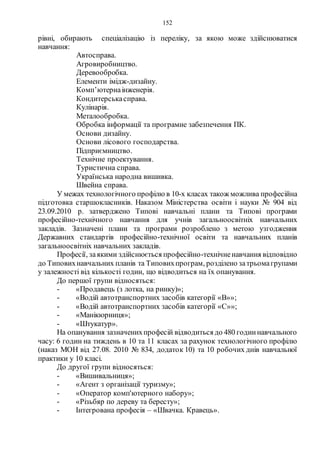 152
рівні, обирають спеціалізацію із переліку, за якою може здійснюватися
навчання:
Автосправа.
Агровиробництво.
Деревообробка.
Елементи імідж-дизайну.
Комп’ютернаінженерія.
Кондитерськасправа.
Кулінарія.
Металообробка.
Обробка інформації та програмне забезпечення ПК.
Основи дизайну.
Основи лісового господарства.
Підприємництво.
Технічне проектування.
Туристична справа.
Українська народна вишивка.
Швейна справа.
У межах технологічного профілю в 10-х класах також можлива професійна
підготовка старшокласників. Наказом Міністерства освіти і науки № 904 від
23.09.2010 р. затверджено Типові навчальні плани та Типові програми
професійно-технічного навчання для учнів загальноосвітніх навчальних
закладів. Зазначені плани та програми розроблено з метою узгодження
Державних стандартів професійно-технічної освіти та навчальних планів
загальноосвітніх навчальних закладів.
Професії, заякими здійснюється професійно-технічненавчання відповідно
до Типовихнавчальних планів та Типовихпрограм, розділено затрьомагрупами
у залежності від кількості годин, що відводиться на їх опанування.
До першої групи відносяться:
- «Продавець (з лотка, на ринку)»;
- «Водій автотранспортних засобів категорії «В»»;
- «Водій автотранспортних засобів категорії «С»»;
- «Манікюрниця»;
- «Штукатур».
На опанування зазначенихпрофесій відводиться до 480 годиннавчального
часу: 6 годин на тиждень в 10 та 11 класах за рахунок технологічного профілю
(наказ МОН від 27.08. 2010 № 834, додаток 10) та 10 робочих днів навчальної
практики у 10 класі.
До другої групи відносяться:
- «Вишивальниця»;
- «Агент з організації туризму»;
- «Оператор комп'ютерного набору»;
- «Різьбяр по дереву та бересту»;
- Інтегрована професія – «Швачка. Кравець».
 