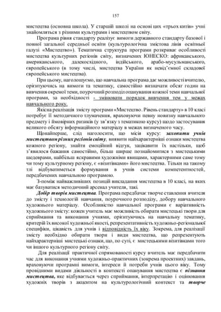 157
мистецтва (основна школа). У старшій школі на основі цих «трьох китів» учні
знайомляться з різними культурами і мистецтвом світу.
Програма рівня стандарту реалізує вимоги державного стандарту базової і
повної загальної середньої освіти (культурологічна змістова лінія освітньої
галузі «Мистецтво»). Тематична структура програми розкриває особливості
мистецтва культурних регіонів світу, визначених ЮНЕСКО: африканського,
американського, далекосхідного, індійського, арабо-мусульманського,
європейського (в тому числі, мистецтва України як невід’ємної складової
європейського мистецтва).
При цьому, наголошуємо, що навчальна програмадає можливостівчителю,
орієнтуючись на вимоги та тематику, самостійно визначати обсяг годин на
вивчення окремої теми, поурочнийрозподілопанування кожної теми навчальної
програми, за необхідності - змінювати порядок вивчення тем у межах
навчального року.
Якісна реалізація змісту програми«Мистецтво. Рівень стандарту» в 10 класі
потребує її методичного тлумачення, враховуючи певну новизну навчального
предмету і ймовірних ризиків (у зв’язку з тематикою курсу) щодо застосування
великого обсягу інформаційного матеріалу в межах визначеного часу.
Щонайперше, слід наголосити, що місія курсу: захопити учнів
мистецтвом різних регіонівсвіту, виявити найхарактерніші ознаки мистецтва
кожного регіону, знайти емоційний відгук, зацікавити їх настільки, щоб
з’явилося бажання самостійно, більш ширше познайомитися з мистецькими
шедеврами, найбільш яскравими художніми явищами, характерними саме тому
чи тому культурному регіону, є «візитівками» його мистецтва. Тільки на такому
тлі відбуватиметься формування в учнів системи компетентностей,
передбачених навчальною програмою.
З-поміж найважливіших позицій викладання мистецтва в 10 класі, на яких
має базуватися методичний арсенал учителя, такі.
Добір творів мистецтва. Програма передбачає творче ставлення вчителя
до змісту і технологій навчання, поурочного розподілу, добору навчального
художнього матеріалу. Особливістю навчальної програми є варіативність
художнього змісту: кожен учитель має можливість обирати мистецькі твори для
сприймання та виконання учнями, орієнтуючись на навчальну тематику,
критерій їхвисокої художньої якості, репрезентативність художньо-регіональної
специфіки, цікавість для учнів і відповідність їх віку. Зокрема, для реалізації
змісту необхідно обирати твори і види мистецтва, що репрезентують
найхарактерніші мистецькі ознаки, що, по суті, є мистецькими візитівками того
чи іншого культурного регіону світу.
Для реалізації практичної спрямованості курсу вчитель має передбачити
час для виконання учнями художньо-практичних (зокрема проектних) завдань,
враховуючи програмні вимоги, інтереси й потреби учнів цього віку. Тому
провідними видами діяльності в контексті опанування мистецтва є пізнання
мистецтва, яке відбувається через сприймання, інтерпретацію і оцінювання
художніх творів з акцентом на культурологічний контекст та творче
 