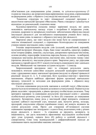 159
обов’язковою для опануваннями усіма учнями, та художньо-практичну (3
години на тиждень), що репрезентована варіативними модулями, спрямованими
на формування умінь з обраного (-их) виду(-ів) мистецької діяльності.
Тематична структура та зміст пізнавальної складової програми є
аналогічною навчальній програмі «Мистецтво. Рівень стандарту» і реалізується
відповідно до рекомендацій, означених вище.
Художньо-практична складова вміщує варіативні модулі, які дають
можливість навчальному закладу згідно з потребами й інтересами учнів;
умовами, кадровим та матеріально-технічним забезпеченням обрати вид (види)
мистецької діяльності для поглибленого опановування учнями його змісту,
набуття ними умінь та навичок з обраного (их) виду (ів) діяльності.
Звертаємо увагу, що зміст модуля (-ів) може бути не синхронізовано зі
змістом пізнавальної складової, а спрямовано безпосередньо на опанування
учнями певних мистецьких умінь і навичок.
З-поміж запропонованих модулів: спів (сольний, ансамблевий, хоровий),
музичний інструмент (бандура, гітара, баян тощо/ ансамбль, оркестр), графіка,
комп’ютерна графіка, живопис, скульптура, декоративно-прикладне мистецтво,
основи дизайну, хореографія (класична, народна, бальна, сучасна – за вибором),
театральне мистецтво, фотомистецтво, мистецтво кіно, мистецтво театру і кіно
(проектна діяльність), мистецтво рідного краю. Звертаємо увагу, що упродовж
навчання в старшій школі (10-11 класи) учніможуть опановуватизміст декількох
модулів. Мінімальний час навчання за одним модулем - 1 семестр.
Запропонований програмою зміст та очікувані результати дають
можливість вчителю самостійно складати детальний календарно-тематичний
план з урахуванням вимог навчальної програми (модуля) та обраної тривалості
реалізації модуля (1, 2, 3, 4 семестри), його художньо-змістове і практичне
наповнення; обирати найбільш ефективні форми організації навчального
процесу, технології та методики для формування умінь з обраного виду
мистецької діяльності.
Система оцінювання результатів навчання в освітній галузі «Мистецтво»
ґрунтується напозитивномуставленнідо кожного учня (учениці). Оцінюється не
рівень недоліків і прорахунків, а рівень прогресу особистісних досягнень. Тому
критерієм перевірки та оцінювання результатів мистецької освіти є динаміка
особистісного розвитку учня (учениці) та його (її) ставлення до опанування
предмету. Безперечно, певну роль у мистецькій сфері відіграють спеціальні
художні здібності (музичний слух, вокальні дані, відчуття ритму, кольору,
пропорцій, симультанне образне сприймання тощо), які можуть впливати на
освітні результати учнів. Проте для створення об’єктивності системи
оцінювання перевірка має інтегрувати з одного боку досягнення учнів у різних
видах діяльності, з іншого - їх ставлення до предмету, активність та
ініціативність, що дасть можливість ефективніше відслідкувати особистісний
зріст учня (учениці), оцінити його (її) роботу в освітній діяльності і
саморозвитку. Саме тому індивідуальний і диференційований підходи до
оцінювання мають надзвичайно важливе значення.
 
