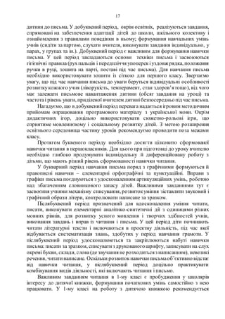 17
дитини до письма. У добуквенийперіод, окрім освітніх, реалізуються завдання,
спрямовані на забезпечення адаптації дітей до школи, шкільного колективу і
ознайомлення з правилами поведінки в ньому; формування навчальних умінь
учнів (сидіти за партою, слухати вчителя, виконувати завдання індивідуально, у
парах, у групах та ін.). Добуквений період є важливим для формування навички
письма. У цей період закладаються основи техніки письма і засвоюються
гігієнічні правила (рухпальців і передпліччя упоперекіуздовж рядка, положення
ручки в руці, зошита на парті, поставі під час письма). Для навчання письма
необхідно використовувати зошити із сіткою для першого класу. Звертаємо
увагу, що під час навчання письма до уваги беруться індивідуальні особливості
розвиткукожного учня (ліворукість, темперамент, стан здоров’ятощо), від чого
має залежати письмове навантаження дитини (обсяг завдання на уроці) та
частотаі рівень уваги, приділеної вчителем дитинібезпосередньопід час письма.
Нагадуємо, що в добуквенийперіод перевага надається ігровим методичним
прийомам опрацювання програмового матеріалу з української мови. Окрім
дидактичних ігор, доцільно використовувати сюжетно-рольові ігри, що
сприятиме мовленнєвому і соціальному розвитку дітей. З метою розширення
освітнього середовища частину уроків рекомендуємо проводити поза межами
класу.
Протягом буквеного періоду необхідно досягти цілковито сформованої
навички читання в першокласників. Для цього при підготовці до уроку вчителю
необхідно глибоко продумувати індивідуальну й диференційовану роботу з
дітьми, що мають різний рівень сформованості навички читання.
У букварний період навчання письма поряд з графічними формуються й
правописні навички – елементарні орфографічні та пунктуаційні. Вправи з
графіки письма поєднуються з удосконаленням артикуляційних умінь, роботою
над збагаченням словникового запасу дітей. Важливими завданнями тут є
засвоєння учнями механізму списування, розвитокуміння зіставляти звуковий і
графічний образи літери, контролювати написане за зразком.
Післябуквений період призначений для вдосконалення уміння читати,
писати, виконувати елементарні аналітико-синтетичні дії з одиницями різних
мовних рівнів, для розвитку усного мовлення і творчих здібностей учнів,
виконання завдань і вправ із читання і письма. У цей період діти починають
читати літературні тексти і включаються в проектну діяльність, під час якої
відбувається систематизація знань, здобутих у період навчання грамоти. У
післябуквений період удосконалюються та закріплюються набуті навички
письма:писати за зразком, списуватиз друкованогошрифту, записувати на слух
окремібукви, склади, слова(де звучання не розходитьсяз написанням), невеликі
речення, читатинаписане. Оскільки розвитокнавичкиписьмаоб’єктивно відстає
від навички читання, у післябуквений період доцільно практикувати
комбінування видів діяльності, які включають читання і письмо.
Важливим завданням читання в 1-му класі є пробудження у школярів
інтересу до дитячої книжки, формування початкових умінь самостійно з нею
працювати. У 1-му класі на роботу з дитячою книжкою рекомендується
 