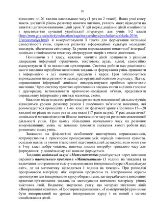 18
відводити до 20 хвилин навчального часу (1 раз на 2 тижні). Якщо учні класу
мають достатній рівень розвитку навички читання, учитель може відводити на
заняття з дитячоюкнижкоюцілий урок. У цей період доцільно дітей ознайомити
з хрестоматією сучасної української літератури для учнів 1-2 класів
(http://mon.gov.ua/activity/education/zagalna-serednya/pochatkova-shkola-2016-
2/xrestomatiya.html) й використовувати її тексти для формування читацької
самостійності учнів, сприяння розвитку інформаційної культури молодших
школярів, збагачення світогляду. За умови впровадження тематичної інтеграції
доцільно співвідносити тематику літературних творів з темою дня/тижня.
Починаючи з 1 класу, важливо навчити дітей працювати з різними
джерелами інформації (графічною, текстовою, аудіо, відео), самостійно
відшуковувати її за вказаними орієнтирами. Система роботи над реалізацією
цього завдання передбачає включення завдань на формування умінь працювати
з інформацією в усі навчальні предмети і курси. Цим забезпечується
впровадження інтегративного підходудо організації освітнього процесу. Під час
опрацювання інформації доцільно використовувати прийоми критичного
мислення. Через системупрактико орієнтованих завдань вчитивиділяти головне
і другорядне, встановлювати причиново-наслідкові зв'язки, представляти
опрацьовану інформацію у вигляді малюнка, схеми.
Важливе місце в системіроботинад розвитком мовленнєвоїдіяльностіучнів
відводиться урокам розвитку усного і писемного зв’язного мовлення, які
рекомендується проводити в 1-му класі як фрагмент уроку (протягом 15—20
хвилин) не рідше як один раз на два тижні (17 разів на рік). У разі дидактичної
доцільності можна відводити більше навчального часу на розвитокмовленнєвої
діяльності учнів. При цьому збільшення навчального часу на розвиток
комунікативних умінь не повинно зумовити зниження якості роботи над
розвитком інших умінь.
Зважаючи на фізіологічні особливості шестирічних першокласників,
неприпустимим є прискорене проходження усіх періодів навчання грамоти,
оскільки навіть за умови інтенсивної підготовки дітей до школи, коли вони уже
в 1-му класі добре читають, навичка письма потребує тривалого часу для
формування: у дошкільному віці вона не формується.
Завдання освітньої галузі «Математична» реалізуються через вивчення
окремого навчального предмета «Математика» (3 години на тиждень) та
включення програмового змістуз математикив інтегрований курс «Я досліджую
світ», де на математику відводиться 1 година на тиждень. При розподілі
програмового матеріалу між окремим предметом та інтегрованим курсом
пропонуємо для інтегрованого курсуобиратитеми, що передбачають виконання
практико-орієнтованих завдань на застосування вивченого матеріалу різних
змістових ліній. Водночас, звертаємо увагу, що матеріал змістових ліній
«Вимірювання величин», «Просторовівідношення», «Геометричніфігури» може
бути використаний на уроках інтегрованого курсу і як новий з метою
ознайомлення дітей.
 
