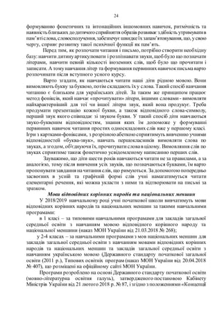 24
формуванню фонетичних та інтонаційних іншомовних навичок, ритмічність та
наявністьблизькихдодитячогосприйняття образів розвиває здібність утримуватив
пам’ятіслова,словосполучення,забезпечує швидкеїхзапам’ятовування, що, усвою
чергу, сприяє розвитку такої психічної функції як пам’ять.
Перед тим, як розпочати читання і письмо, потрібно створити необхідну
базу:навчити дитинуартикулювати і розпізнаватизвуки, щоб було що позначати
літерами, навчити певній кількості іноземних слів, щоб було що прочитати і
записати. А томунавчання літер та формування первиннихнавичокписьмаварто
розпочинати після вступного усного курсу.
Варто згадати, як навчаються читати наші діти рідною мовою. Вони
вимовляють букву за буквою, потім складають їху слова. Такий спосіб навчання
читанню є близьким для українських дітей. За таким же принципом працює
метод фоніксів, який навчає «прочитувати» літери, іншими словами- вимовляти
найхарактерніший для тої чи іншої літери звук, який вона продукує. Треба
продумати презентацію кожної букви, а також відповідного слова-символу,
перший звук якого співпадає зі звуком букви. У такий спосіб діти навчаються
звуко-буквеним відповідностям, знання яких їм допоможе у формуванні
первинних навичок читання простих односкладових слів вже у першому класі.
Ігри з картками-фоніксами, з розрізною абеткою сприятимуть вивченню учнями
відповідностей «буква-звук», навчать першокласників вимовляти слова по
звуках, а згодом, об'єднуючиїх, прочитуватисловав цілому. Вимовляння слів по
звуках сприятиме також фонетично усвідомленому написанню перших слів.
Зауважимо, що діти шести років навчаються читати не за правилами, а за
аналогією, тому після вивчення усіх звуків, що позначаються буквами, їм варто
пропонуватизавдання начитання слів, що римуються. Задопомогою попередньо
засвоєних в усній та графічній формі слів учні намагатимуться читати
елементарні речення, які можна укласти з ними та відтворювати на письмі за
зразком.
Мови відповідних корінних народів та національних меншин
У 2018/2019 навчальному році учні початкової школи вивчатимуть мови
відповідних корінних народів та національних меншин за такими навчальними
програмами:
в 1 класі – за типовими навчальними програмами для закладів загальної
середньої освіти з навчанням мовою відповідного корінного народу та
національної меншини (наказ МОН України від 21.03.2018 № 268);
у 2-4 класах – за навчальними програмамиз мов національних меншин для
закладів загальної середньої освіти з навчанням мовами відповідних корінних
народів та національних меншин та закладів загальної середньої освіти з
навчанням українською мовою (Державного стандарту початкової загальної
освіти (2011 р.), Типових освітніх програм (наказ МОН України від 20.04.2018
№ 407), що розміщені на офіційному сайті МОН України.
Програми розроблено на основі Державного стандарту початкової освіти
(мовно-літературна освітня галузь), затвердженого постановою Кабінету
Міністрів України від 21 лютого 2018 р. № 87, ізгідно з положеннями«Концепції
 