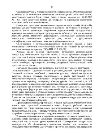26
Оцінювання учнів 2-4 класів здійснюється відповідно до Орієнтовнихвимог
до контролю та оцінювання навчальних досягнень учнів початкової школи,
затверджених наказом Міністерства освіти і науки України від 19.08.2016
№ 1009 «Про орієнтовні вимоги до контролю та оцінювання навчальних
досягнень учнів початкової школи».
Створення сприятливихумов навчання першокласників задля безболісної їх
адаптації до систематичного шкільного навчання та успішного поступу в
розвитку, зняття статичного напруження першокласників за одночасного
виконання навчальних програм з усіх предметів забезпечується при складанні
розкладу уроків. Необхідно дотримуватись оптимального співвідношення
навчального навантаження протягом дня, тижня з урахуванням
психофізіологічних та фізичних можливостей першокласників.
Обов’язковим є дотримання Державних санітарних правил і норм
влаштування, утримання загальноосвітніх навчальних закладів та організації
навчально-виховного процесу (ДСанПіН 5.5.2.008-01).
Розклад уроків повинен враховувати оптимальне співвідношення
навчального навантаження протягом тижня, а також правильне чергування
протягом дня і тижня навчальних предметів, що потребують різного рівня
інтелектуальної напруги в процесі роботи. Крім того, при складанні розкладу
уроків необхідно враховувати динаміку розумової працездатності учнів
протягом дня та тижня.
Навчальні предмети, що вимагають значного розумового напруження –
мови, математику, – доцільно ставити в розкладі другими і третіми уроками.
Навчальні предмети, пов’язані з активною руховою діяльністю (фізична
культура; фізична культура (хореографія), а також інтегрований курс
«Мистецтво»/«Музичне мистецтво», «Образотворче мистецтво» доцільно
проводити на першому, четвертому, п'ятому уроках. Інтегрований курс «Я
досліджуюсвіт» та введення в навчальнийдень ранковихзустрічей(як особливої
форми роботи, що визначає тематику дня, мотивує на діяльність, забезпечує
позитивну атмосферу в учнівському колективі) вносять у розклад уроків в 1-х
класах певні особливості. Оскільки ранкові зустрічі входять у часовімежі уроку
інтегрованого курсу«Я досліджую світ», то цейурокщодня урозкладіє першим;
2 рази на тиждень розклад містить два уроки інтегрованого курсу протягом дня
(перший і третій/четвертий/п'ятий).
При складанні розкладу уроків для 1-х класів необхідно враховувати чинні
вимоги щодо організації навчального тижня. Зокрема, робочий тиждень
передбачає для учнів першого класу протягом навчального року додатковий
розвантажувальний день – четвер, у розклад якого не вводяться предмети, що
потребують значного розумового напруження (математика, мови).
В умовах впровадження інтегрованого навчання, для якого характерним є
змінність видів навчальної діяльності, комплексність вирішуваних завдань,
навчальний час на окремі уроки протягом дня з урахуванням перерв може
зменшуватись або збільшуватись (наприклад частіше, але меншими за
тривалістю робити перерви), але сумарно, протягом дня/тижня, час, відведений
 