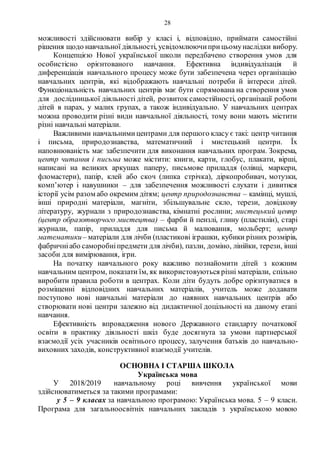 28
можливості здійснювати вибір у класі і, відповідно, приймати самостійні
рішення щодо навчальної діяльності, усвідомлюючиприцьомунаслідки вибору.
Концепцією Нової української школи передбачено створення умов для
особистісно орієнтованого навчання. Ефективна індивідуалізація й
диференціація навчального процесу може бути забезпечена через організацію
навчальних центрів, які відображають навчальні потреби й інтереси дітей.
Функціональність навчальних центрів має бути спрямована на створення умов
для дослідницької діяльності дітей, розвиток самостійності, організації роботи
дітей в парах, у малих групах, а також індивідуально. У навчальних центрах
можна проводити різні види навчальної діяльності, тому вони мають містити
різні навчальні матеріали.
Важливими навчальнимицентрами для першого класу є такі: центр читання
і письма, природознавства, математичний і мистецький центри. Їх
наповнюваність має забезпечити для виконання навчальних програм. Зокрема,
центр читання і письма може містити: книги, карти, глобус, плакати, вірші,
написані на великих аркушах паперу, письмове приладдя (олівці, маркери,
фломастери), папір, клей або скоч (липка стрічка), діркопробивач, мотузки,
комп’ютер і навушники – для забезпечення можливості слухати і дивитися
історії усім разом або окремим дітям; центр природознавства – камінці, мушлі,
інші природні матеріали, магніти, збільшувальне скло, терези, довідкову
літературу, журнали з природознавства, кімнатні рослини; мистецький центр
(центр образотворчого мистецтва) – фарби й пензлі, глину (пластилін), старі
журнали, папір, приладдя для письма й малювання, мольберт; центр
математики– матеріали для лічби (пластикові іграшки, кубики різних розмірів,
фабричніабо саморобніпредмети для лічби), пазли, доміно, лінійки, терези, інші
засоби для вимірювання, ігри.
На початку навчального року важливо познайомити дітей з кожним
навчальним центром, показати їм, як використовуються різні матеріали, спільно
виробити правила роботи в центрах. Коли діти будуть добре орієнтуватися в
розміщенні відповідних навчальних матеріалів, учитель може додавати
поступово нові навчальні матеріали до наявних навчальних центрів або
створювати нові центри залежно від дидактичної доцільності на даному етапі
навчання.
Ефективність впровадження нового Державного стандарту початкової
освіти в практику діяльності шкіл буде досягнута за умови партнерської
взаємодії усіх учасників освітнього процесу, залучення батьків до навчально-
виховних заходів, конструктивної взаємодії учителів.
ОСНОВНА І СТАРША ШКОЛА
Українська мова
У 2018/2019 навчальному році вивчення української мови
здійснюватиметься за такими програмами:
у 5 – 9 класах за навчальною програмою: Українська мова. 5 – 9 класи.
Програма для загальноосвітніх навчальних закладів з українською мовою
 