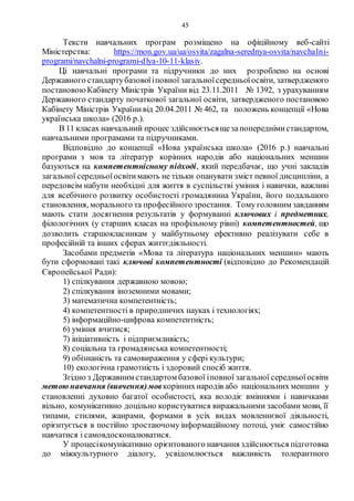 45
Тексти навчальних програм розміщено на офіційному веб-сайті
Міністерства: https://mon.gov.ua/ua/osvita/zagalna-serednya-osvita/navchalni-
programi/navchalni-programi-dlya-10-11-klasiv.
Ці навчальні програми та підручники до них розроблено на основі
Державного стандартубазовоїіповної загальноїсередньоїосвіти, затвердженого
постановоюКабінету Міністрів України від 23.11.2011 № 1392, з урахуванням
Державного стандарту початкової загальної освіти, затвердженого постановою
Кабінету Міністрів Українивід 20.04.2011 № 462, та положень концепції «Нова
українська школа» (2016 р.).
В 11 класах навчальний процес здійснюєтьсящезапопереднімистандартом,
навчальними програмами та підручниками.
Відповідно до концепції «Нова українська школа» (2016 р.) навчальні
програми з мов та літератур корінних народів або національних меншин
базуються на компетентнісному підході, який передбачає, що учні закладів
загальної середньоїосвітимають не тільки опанувати зміст певної дисципліни, а
передовсім набути необхідні для життя в суспільстві уміння і навички, важливі
для всебічного розвитку особистості громадянина України, його подальшого
становлення, морального та професійного зростання. Тому головним завданням
мають стати досягнення результатів у формуванні ключових і предметних,
філологічних (у старших класах на профільному рівні) компетентностей, що
дозволить старшокласникам у майбутньому ефективно реалізувати себе в
професійній та інших сферах життєдіяльності.
Засобами предметів «Мова та література національних меншин» мають
бути сформовані такі ключові компетентності (відповідно до Рекомендацій
Європейської Ради):
1) спілкування державною мовою;
2) спілкування іноземними мовами;
3) математична компетентність;
4) компетентності в природничих науках і технологіях;
5) інформаційно-цифрова компетентність;
6) уміння вчитися;
7) ініціативність і підприємливість;
8) соціальна та громадянська компетентності;
9) обізнаність та самовираження у сфері культури;
10) екологічна грамотність і здоровий спосіб життя.
Згідно з Державним стандартом базової іповної загальної середньоїосвіти
метою навчання (вивчення)мовкоріннихнародів або національних меншин у
становленні духовно багатої особистості, яка володіє вміннями і навичками
вільно, комунікативно доцільно користуватися виражальними засобами мови, її
типами, стилями, жанрами, формами в усіх видах мовленнєвої діяльності,
орієнтується в постійно зростаючому інформаційному потоці, уміє самостійно
навчатися і самовдосконалюватися.
У процесікомунікативно орієнтованого навчання здійснюється підготовка
до міжкультурного діалогу, усвідомлюється важливість толерантного
 
