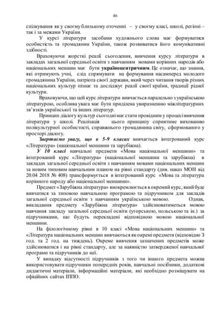 46
спілкування як у своємублизькому оточенні – у своєму класі, школі, регіоні –
так і за межами України.
У курсі літератури засобами художнього слова має формуватися
особистість та громадянин України, також розвиватися його комунікативні
здібності.
Враховуючи жорсткі реалії сьогодення, вивчення курсу літератури в
закладах загальної середньої освіти з навчанням мовами корінних народів або
національних меншин має бути україноцентричним. Це означає, що знання,
які отримують учні, слід спрямувати на формування насамперед молодого
громадянина України, патріота своєї держави, який через читання творів різних
національних культур пізнає та досліджує реалії своєї країни, традиції рідної
культури.
Враховуючи, що цей курс літератури вивчається паралельно з українською
літературою, особлива увага має бути приділена увиразненню міжлітературних
зв’язків української та інших літератур.
Принцип діалогу культур сьогоднімає стати провідним у процесівивчення
літератури у школі. Реалізація цього принципу сприятиме вихованню
полікультурної особистості, справжнього громадянина світу, сформованого у
просторі діалогу.
Звертаємо увагу, що в 5-9 класах вивчається інтегрований курс
«Література» (національної меншини та зарубіжна).
У 10 класі навчальні предмети «Мова національної меншини» та
інтегрований курс «Література» (національної меншини та зарубіжна) в
закладах загальної середньої освіти з навчанням мовами національних меншин
за новим типовим навчальним планом на рівні стандарту (див. наказ МОН від
20.04 2018 № 408) трансформується в інтегрований курс «Мова та література
корінного народу або національної меншини».
Предмет«Зарубіжна література» виокремлюється в окремийкурс, якийбуде
вивчатися за типовою навчальною програмою та підручником для закладів
загальної середньої освіти з навчанням українською мовою. Однак,
викладання предмету «Зарубіжна література» здійснюватиметься мовою
навчання закладу загальної середньої освіти (угорською, польською та ін.) за
підручниками, що будуть перекладені відповідною мовою національної
меншини.
На філологічному рівні в 10 класі «Мова національних меншин» та
«Література національних меншин вивчаються якокреміпредмети (відповідно З
год. та 2 год. на тиждень). Окреме вивчення зазначених предметів може
здійснюватися і на рівні стандарту, але за наявністю затвердженої навчальної
програми та підручників до неї.
У випадку відсутності підручників з того чи іншого предмета можна
використовувати підручники попередніх років, навчальні посібники, додаткові
дидактичні матеріали, інформаційні матеріали, які необхідно розміщувати на
офіційних сайтах ІППО.
 